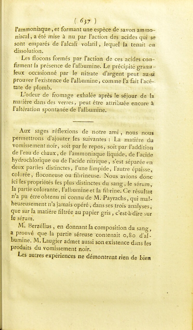 fammoniaque, et formant une espèce de savon ammo- niacal , a été mise à nu par l'action des acides qui se sont emparés de l'alcali volatil, lequel la tenait en dissolution. Les flocons formés par l'action de ces acides con- firment la présence de l'albumine. Le précipité granu- leux occasionné par le nitrate d'argent peut au.ssi prouver l'existence de f albumine, comme l'a fait l'acé- tate de plomb. L'odeur de fromage exhalée après le séjour de îa matière dans des verres, peut être attribuée encore à l'altération spontanée de l'albumine. Aux sages réflexions de notre ami , nous nous permettrons d'ajouter les suivantes : La matière du vomissement noir, soit parle repos, soit par l'addition de l'eau de chaux, de l'ammoniaque liquide, de l'acide hydrochlorique ou de l'acide nitrique , s'est séparée en deux parties distinctes, l'une limpide, l'autre épaisse, colorée, fîoconeuse ou fibrineuse. Nous avions donc ici les propriétés les plus distinctes du sang, le sérum, la partie colorante , l'albumine et la fibrine. Ce résultat n'a pu être obtenu ni connu de M. Payrachs, qui mal- heureusement n'a jamais opéré, dans ses trois analyses, que sur la matière filtrée au papier gris , c'est-à-dire sur îe sérum. M. Berzélius, en donnant la composition du sang, a prouvé que la partie séreuse contenait 0,80 d'al- bumine. M. Laugier admet aussi son existence dans les produits du vomissement noir. Les autres expériences ne démontrent rien de bien
