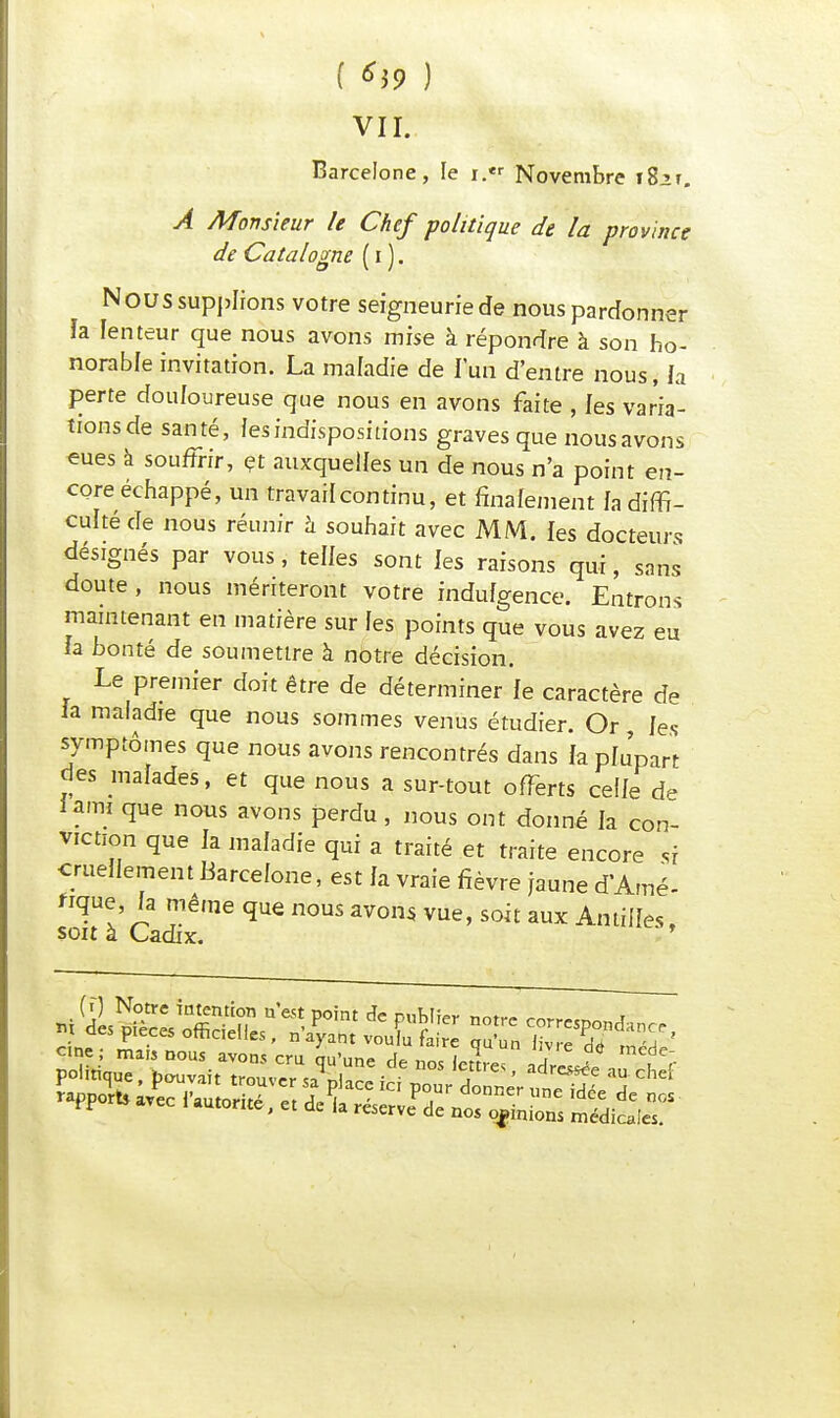 ( *39 ) vu: Barcelone, le i.« Novembre i8:>r. À Monsieur le Chef politique de la province de Catalogne ( i ). Nous supplions votre seigneurie de nous pardonner ïa lenteur que nous avons mise à répondre à son ho- norable invitation. La maladie de l'un d'entre nous, la perte douloureuse que nous en avons faite , les varia- tions de santé, les indispositions graves que nous avons eues à souffrir, et auxquelles un de nous n'a point en- core échappé, un travail continu, et finalement fa diffi- culté de nous réunir à souhait avec MM. les docteurs désignés par vous, telles sont les raisons qui, sans doute , nous mériteront votre indufgence. Entrons maintenant en matière sur les points que vous avez eu la bonté de soumettre à notre décision. Le premier doit être de déterminer le caractère de la maladie que nous sommes venus étudier. Or les symptômes que nous avons rencontrés dans la plu'part des malades, et que nous a sur-tout offerts celle de iami que nous avons perdu, nous ont donné la con- viction que la maladie qui a traité et traite encore si cruellement Barcelone, est la vraie fièvre jaune d'Amé- nque, la même que nous avons vue, soit aux Antilles, soit à Cadix.