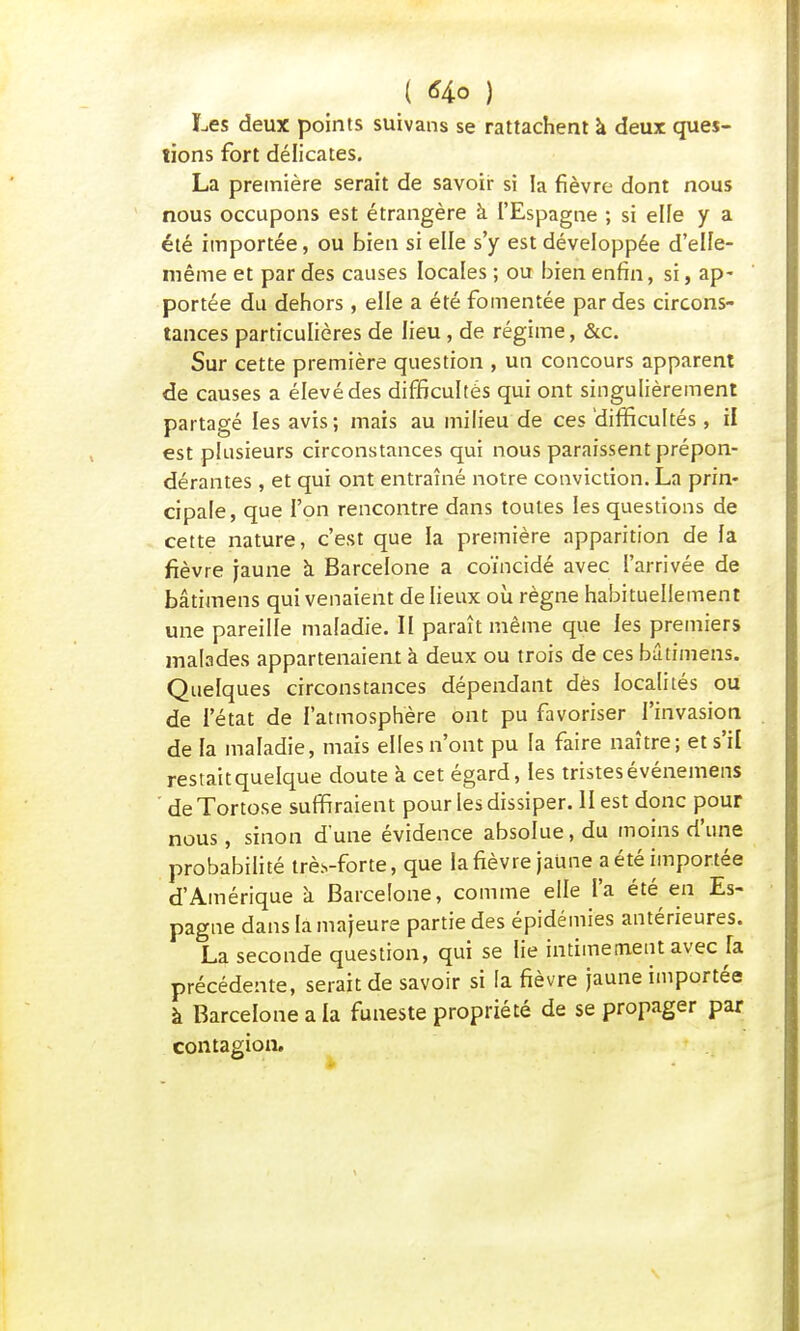 Les deux points suivans se rattachent à deux ques- tions fort délicates. La première serait de savoir si la fièvre dont nous nous occupons est étrangère à l'Espagne ; si elfe y a été importée, ou bien si elle s'y est développée d'elle- même et par des causes locales ; ou bien enfin, si, ap- portée du dehors , elle a été fomentée par des circons- tances particulières de lieu, de régime, &c. Sur cette première question , un concours apparent de causes a élevé des difficultés qui ont singulièrement partagé les avis; mais au milieu de ces difficultés , il est plusieurs circonstances qui nous paraissent prépon- dérantes , et qui ont entraîné notre conviction. La prin- cipale , que l'on rencontre dans toutes les questions de cette nature, c'est que la première apparition de la fièvre jaune à Barcelone a coïncidé avec l'arrivée de bâtimens qui venaient de lieux où règne habituellement une pareille maladie. II paraît même que les premiers malades appartenaient à deux ou trois de ces bâtimens. Quelques circonstances dépendant dès localités ou de l'état de l'atmosphère ont pu favoriser l'invasion de la maladie, mais elles n'ont pu la faire naître; et s'il restait quelque doute a cet égard, les tristes événemens deTortose suffiraient pour les dissiper. II est donc pour nous, sinon d'une évidence absolue, du moins d'une probabilité trè.s-forte, que la fièvre jaUne a été importée d'Amérique à Barcelone, comme elle i'a été en Es- pagne dans la majeure partie des épidémies antérieures. La seconde question, qui se lie intimement avec fa précédente, serait de savoir si la fièvre jaune importée à Barcelone a la funeste propriété de se propager par contagion.
