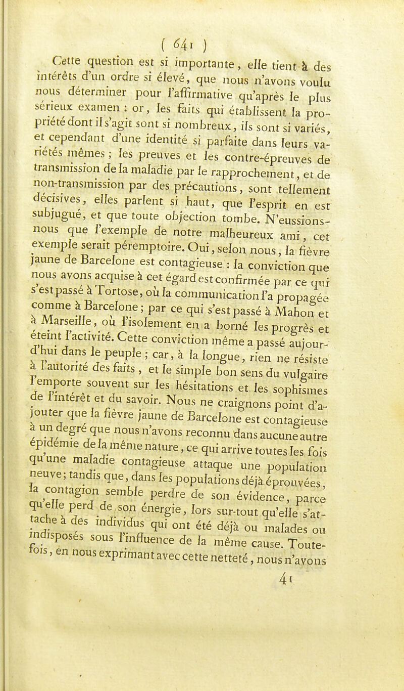 Cette question est si importante, elfe tient à des intérêts d'un ordre si élevé, que nous n'avons voulu nous déterminer pour l'affirmative qu'après le plus sérieux examen : or, les faits qui établissent la pro- pnetedont ils'agit sont si nombreux, ifs sont si variés et cependant d'une identité si parfaite dans leurs va- riétés mêmes ; fes preuves et fes contre-épreuves de transmission de la maladie par fe rapprochement, et de non-transmission par des précautions, sont teffement décisives, elfes parlent si haut, que l'esprit en est subjugue, et que toute objection tombe. N'eussions- nous que f'exempie de notre malheureux ami cet exemple serait péremptoire.Oui,sefon nous, fa fièvre jaune de Barcefone est contagieuse : fa conviction que nous avons acquise à cet égard est confirmée par ce qui s est passé à Tor tose, où fa communication fa propa ?éè comme à Barcelone ; par ce qui s'est passé à Mahon et à Marseille, ou lisoiement en a borné fes progrès et éteint 1 activité. Cette conviction même a passé amour- d hui dans le peuple ; car, à fa fongue, rien ne résiste à I autorité des faits , et fe simple bon sens du vulgaire i emporte souvent sur fes hésitations et fes sophLes de 1 intérêt et du savoir. Nous ne craignons point d'a- jouter que fa fièvre jaune de Barcefone est contagieuse à un degré que nous n'avons reconnu dans aucuneautre épidémie delà même nature, ce qui arrive toutes les fois quune maladie contagieuse attaque une population neuve ; tandis que, dans fes populations déjà éprouvées qu ell perd de .son énergie, lors sur-tout qu'elle s'at- ache à des .ndividus qui ont été déjà ou malades ou indisposes sous l'influence de la même cause. Toute- fois , en nous exprimant avec cette netteté, nous n'avons 4«