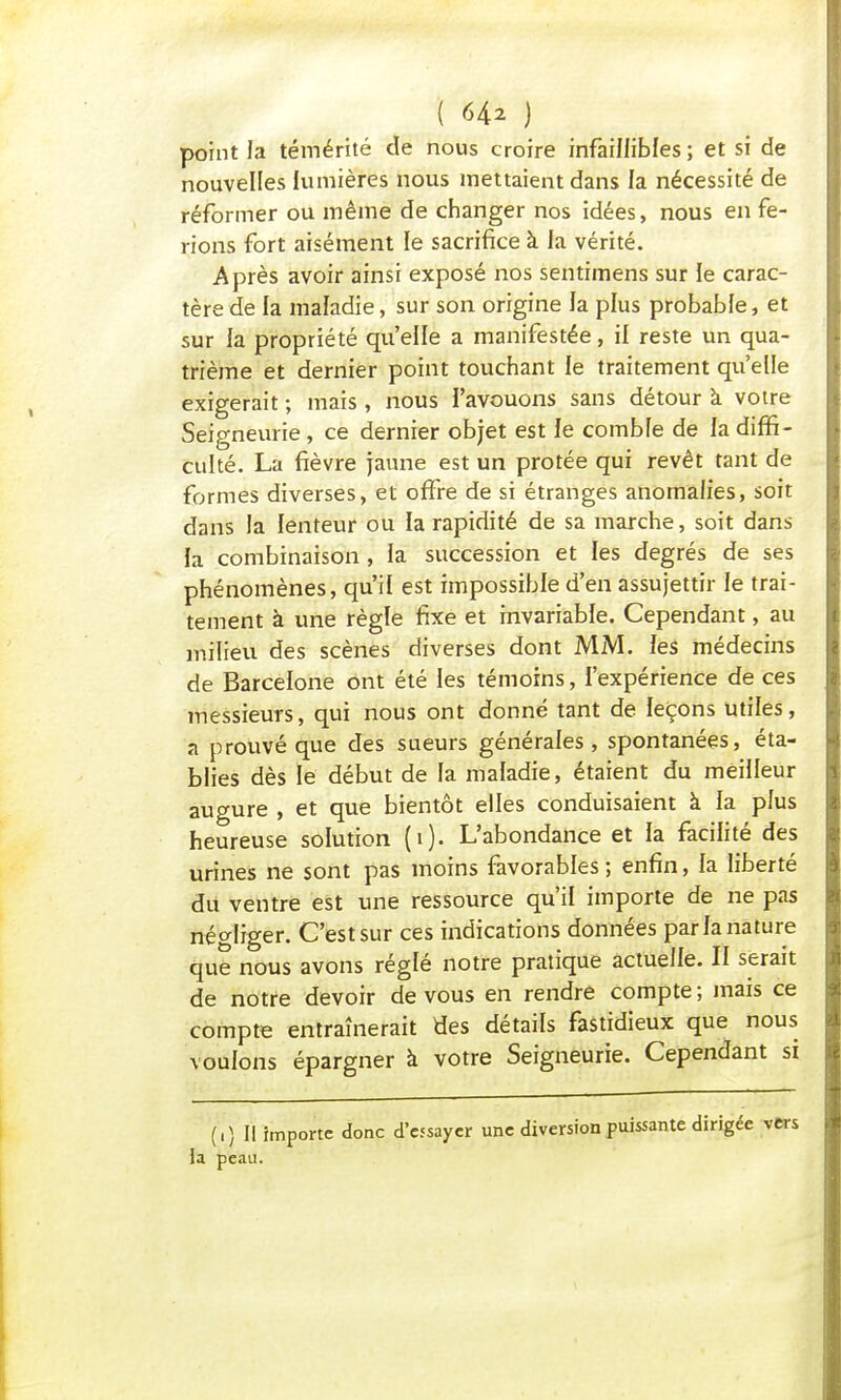 point la témérité de nous croire infaillibles; et si de nouvelles lumières nous mettaient dans la nécessité de réformer ou même de changer nos idées, nous en fe- rions fort aisément le sacrifice à la vérité. Après avoir ainsi exposé nos sentimens sur le carac- tère de la maladie, sur son origine la plus probable, et sur la propriété qu'elle a manifestée, il reste un qua- trième et dernier point touchant le traitement qu'elle exigerait ; mais , nous l'avouons sans détour a votre Seigneurie , ce dernier objet est le comble de la diffi- culté. La fièvre jaune est un protée qui revêt tant de formes diverses, et offre de si étranges anomalies, soit dans la lenteur ou la rapidité de sa marche, soit dans la combinaison , la succession et les degrés de ses phénomènes, qu'il est impossible d'en assujettir le trai- tement à une règle fixe et invariable. Cependant, au milieu des scènes diverses dont MM. les médecins de Barcelone ont été les témoins, l'expérience de ces messieurs, qui nous ont donné tant de leçons utiles, a prouvé que des sueurs générales, spontanées, éta- blies dès le début de la maladie, étaient du meilleur augure , et que bientôt elles conduisaient à la plus heureuse solution (i). L'abondance et la facilité des urines ne sont pas moins favorables; enfin, la liberté du ventre est une ressource qu'il importe de ne pas négliger. C'est sur ces indications données parla nature que nous avons réglé notre pratique actuelle. Il serait de notre devoir de vous en rendre compte ; mais ce compte entraînerait des détails fastidieux que nous voulons épargner à votre Seigneurie. Cependant si (i) Il importe donc d'essayer une diversion puissante dirigé la peau.