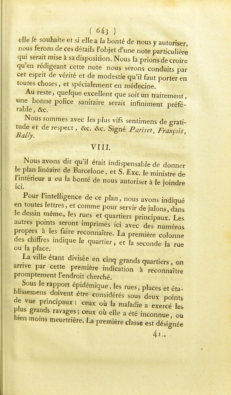 elJe le souhaite et si elle a la bonté de nous y autoriser nous ferons de ces détails l'objet d'une note particulière qui serait mise à sa disposition. Nous fa prions de croire qu'en rédigeant cette note nous serons conduits par cet esprit de vérité et de modestie qu'il faut porter en toutes choses, et spécialement en médecine. Au reste, quelque excellent que soit un traitement, une bonne police sanitaire serait infiniment préfé- rable , &c. Nous sommes avec les plus vifs sentimens de grati- tudy t de respect, &c. &c. Signé Pariset, François, VIII. Nous avons dit qu'il était indispensable de donner le plan linéaire de Barcelone, et S. Exc. le ministre de 1 mterieur a eu la bonté de nous autoriser à le joindre Pour l'intelligence de ce plan, nous avons indiqué en toutes lettres et comme pour servir de jalons, dans le dessin même, les rues et quartiers principaux. Les autres points seront imprimés ici avec des numéros propres à les faire reconnaître. La première colonne des chiffres indique le quartier, et la seconde la rue ou la place. La ville étant divisée en cinq grands quartiers , on arrive par cette première indication à reconnaître promptement I endroit cherché. Sous le rapport épidémiqueles rues, places et éta- blissent doivent être considérés sous deux points de vue principaux : ceux où la maladie a exercé les P us grands ravages ; ceux où elle a été inconnue, ou bien moins meurtrière. La première classe est désignée 4k.