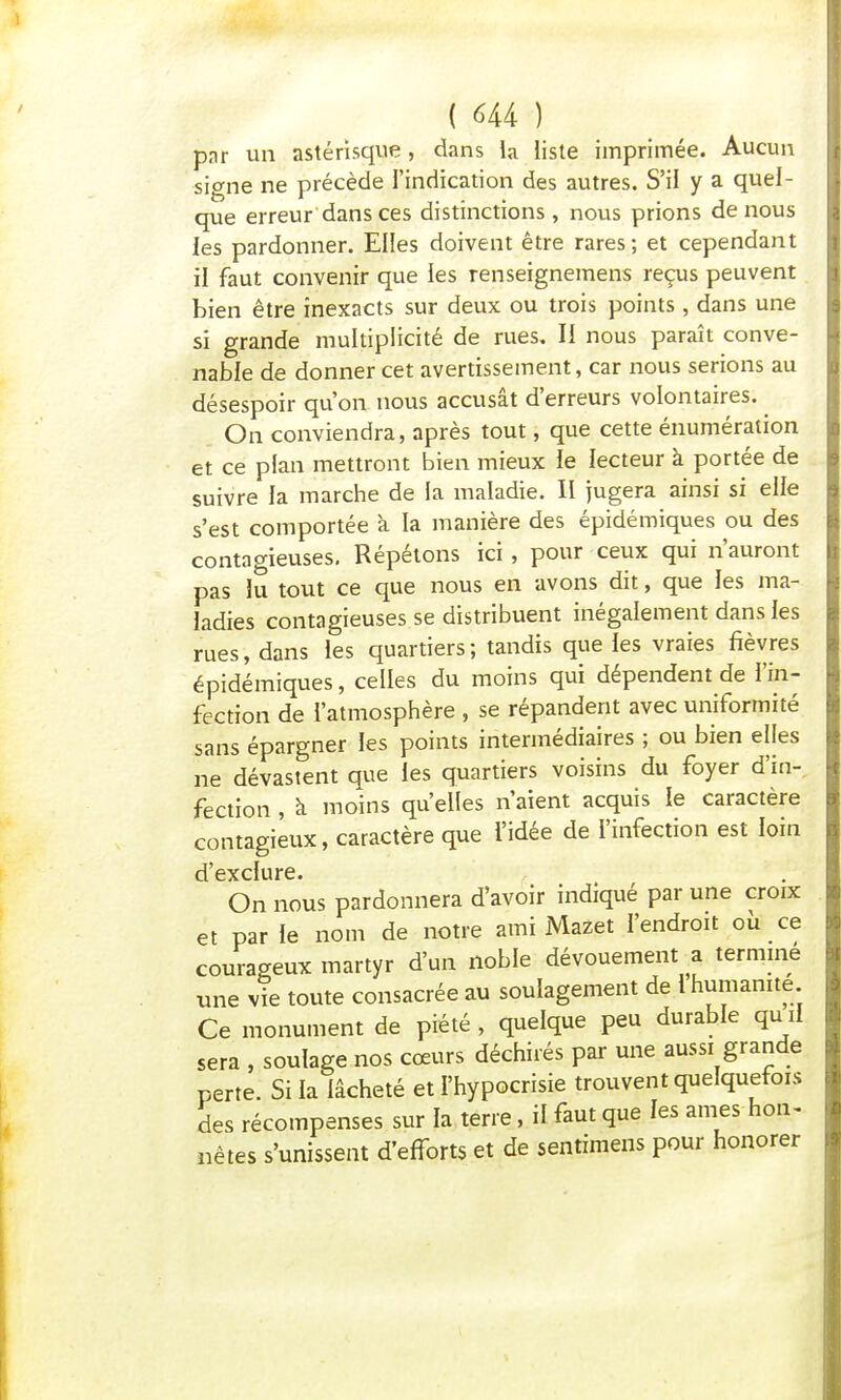 par un astérisque, dans la liste imprimée. Aucun signe ne précède l'indication des autres. S'il y a quel- que erreur dans ces distinctions, nous prions de nous les pardonner. Elles doivent être rares ; et cependant il faut convenir que les renseignemens reçus peuvent bien être inexacts sur deux ou trois points, dans une si grande multiplicité de rues. Il nous paraît conve- nable de donner cet avertissement, car nous serions au désespoir qu'on nous accusât d'erreurs volontaires. On conviendra, après tout, que cette énumération et ce plan mettront bien mieux le lecteur à portée de suivre la marche de la maladie. Il jugera ainsi si elle s'est comportée à la manière des épidémiques ou des contagieuses. Répétons ici , pour ceux qui n'auront pas lu tout ce que nous en avons dit, que les ma- ladies contagieuses se distribuent inégalement dans les rues, dans les quartiers; tandis que les vraies fièvres épidémiques, celles du moins qui dépendent de l'in- fection de l'atmosphère , se répandent avec uniformité sans épargner les points intermédiaires ; ou bien elles ne dévastent que les quartiers voisins du foyer d'in- fection , à moins qu'elles n'aient acquis le caractère contagieux, caractère que l'idée de l'infection est loin d'exclure. On nous pardonnera d'avoir indiqué par une croix et par le nom de notre ami Mazet l'endroit où ce courageux martyr d'un noble dévouement a termine une vie toute consacrée au soulagement de l humanité Ce monument de piété , quelque peu durable qu il sera , soulage nos cœurs déchirés par une aussi grande perte. Si la lâcheté et l'hypocrisie trouvent quelquefois des récompenses sur la terre, il faut que les ames-hon- nêtes s'unissent d'efforts et de sentimens pour honorer