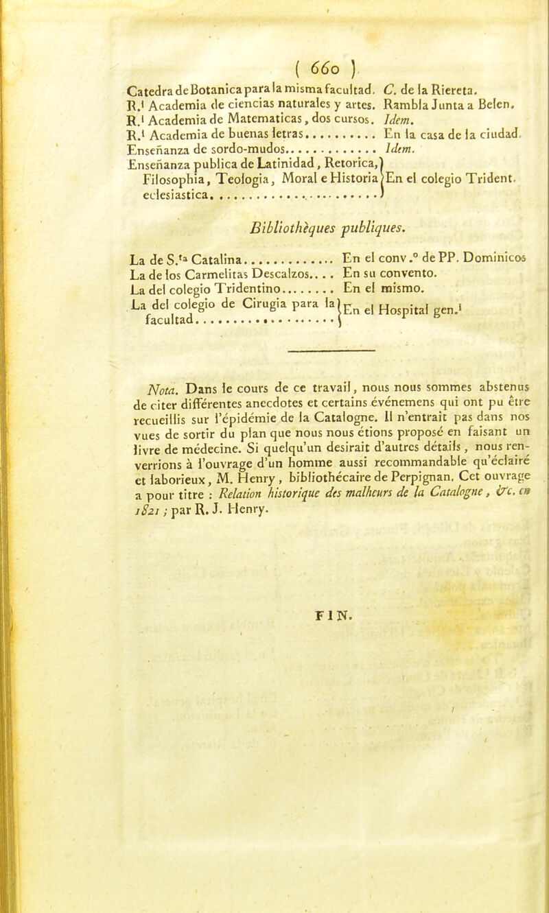 CatedradeBotanicaparalamismafacultad. C. delaRiereta. R.< Academia de ciencias naturales y artes. Rambla Junta a Belen. R.i Academia de Matematicas, dos cursos. Idem. R.1 Academia de buenas letras En la casa de ia ciudad, Ensenanza de sordo-mudos Idem. Ensenanza publica de Latinidad, Retorica.l Filosophia, Teologia, Moral e Historia/En el colegio Trident. edesiastica ) Bibliothèques publiques. La de S.,a Catalina En el conv.° de PP. Dominicos La de ios Carmelitas Descalzos.... En su convento. La dei colegio Tridentino En el mismo. La dei colegio de Cirugia para la)Fn e, H . , , facultad \ 1 Nota. Dans le cours de ce travail, nous nous sommes abstenus de citer différentes anecdotes et certains événemens qui ont pu être recueillis sur l'épidémie de la Catalogne. Il n'entrait pas dans nos vues de sortir du plan que nous nous étions proposé en faisant un livre de médecine. Si quelqu'un desirait d'autres détails, nous ren- verrions à l'ouvrage d'un homme aussi recommandable qu'éclairé et laborieux, M. Henry, bibliothécaire de Perpignan. Cet ouvrage a pour titre : Relation historique des malheurs de la Catalogne, frc. en 1821 ; par R. J. Henry. FIN.