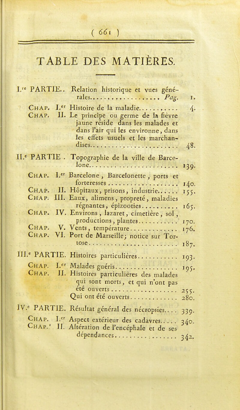 TABLE DES MATIÈRES. I. re PARTIE.. Relation historique et vues géné- rales Pag. r. ChAp. I.er Histoire de Ja maladie 4- ChAP. II. Le principe ou germe de la fièvre jaune réside dans les malades et dans l'air qui les environne, dans les effets usuels et les marchan- dises , 48. II. e PARTIE . Topographie de la ville de Barce- lone 13 9I ChAp. I. Barcelone , Barcelonette, ports et forteresses 140. ChAP. II. Hôpitaux, prisons, industrie 155. ChAP. III. Eaux, alimens, propreté, maladies régnantes, épizooties 165. ChAp. IV. Environs, lazaret, cimetière, sol, productions, plantes ' 170. ChAp. V. Vents, température 176. Chap. VI. Port de Marseille; notice sur Tor- tose ,87. III. e PARTIE. Histoires particulières 193. ChAp. I.cr Malades guéris 1Qj. Chap. II. Histoires particulières des malades qui sont morts, et qui n'ont pas été ouverts 255. Qui ont été ouverts 280. IV. C PARTIE. Résultat général des nécropsies.... 330. Chap. I.cr Aspect extérieur des cadavres 340. Chap.' II. Altération de l'encéphale et de ses dépendances ^a2.