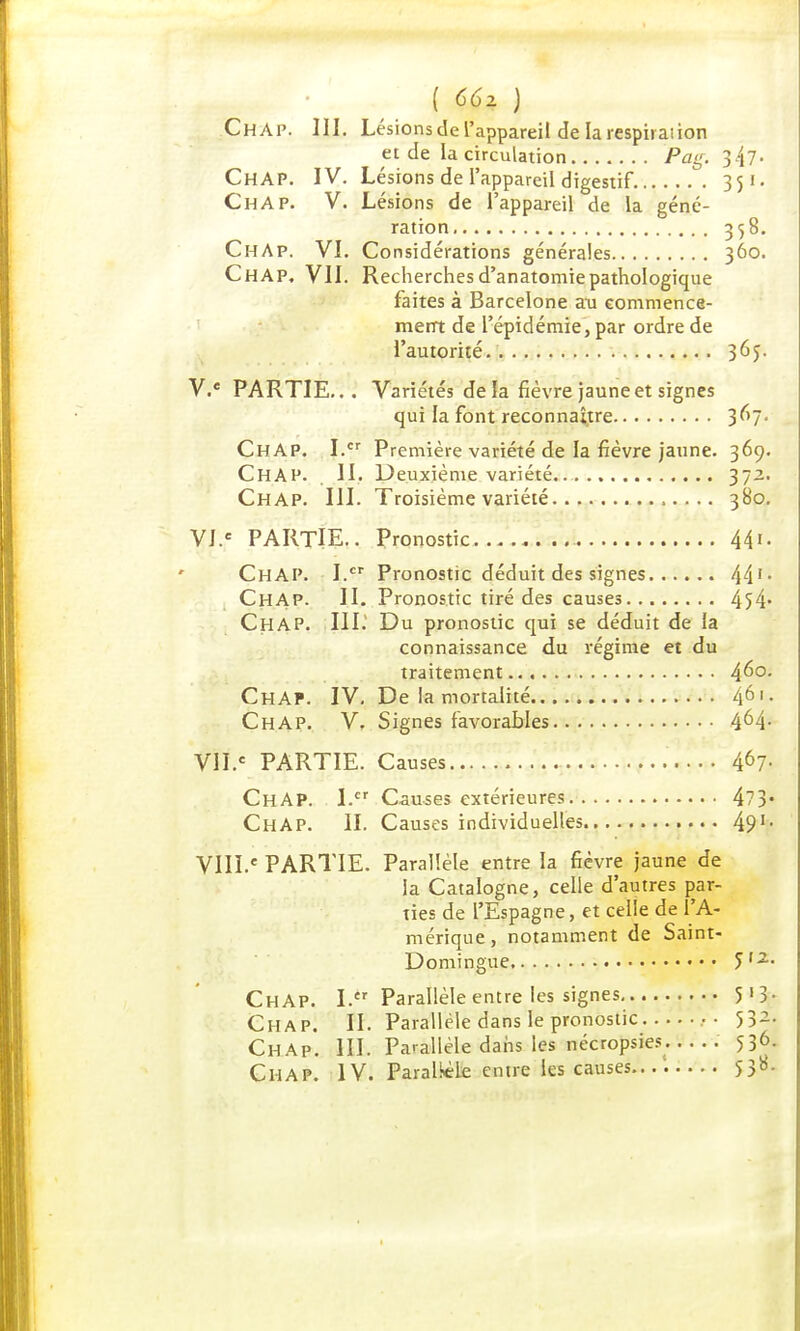( C6x ) ChAp. III. Lésions de l'appareil de la respirai ion et de la circulation Pag. ChAP. IV. Lésions de l'appareil digestif. 35 ChAP. V. Lésions de l'appareil de la géné- ration 358. ChAp. VI. Considérations générales 360. ChAP, VII. Recherchesd'anatomiepathologique faites à Barcelone au commence- ment de l'épidémie, par ordre de l'autorité 365. V. e PARTIE... Variétés de la fièvre jaune et signes qui la font reconnaître 3^7- ChAP. I.cr Première variété de la fièvre jaune. 369. CHAP. II. Deuxième variété. 37-- Chap. III. Troisième variété 380. VI. e PARTIE.. Pronostic 44'- ChAP. I.cr Pronostic déduit des signes 441 - Chap. II. Pronostic tiré des causes 454* Chap. III.1 Du pronostic qui se déduit de la connaissance du régime et du traitement 4^°- ChAP. IV, De la mortalité 46 Chap. V. Signes favorables 4^4- VII. e PARTIE. Causes 4^7- ChAP. I.cr Causes extérieures 473* ChAP. II. Causes individuelles 49'- VIII.* PARTIE. Parallèle entre la fièvre jaune de la Catalogne, celle d'autres par- ties de l'Espagne, et celle de l'A- mérique, notamment de Saint- Domingue <>l2~ ChAP. I. Parallèle entre les signes 5*3- Chap. II. Parallèle dans le pronostic •• 532- Chap. III. Parallèle dans les nécropsies . 536. Chap. IV. Parallèle entre les causes.... 538.