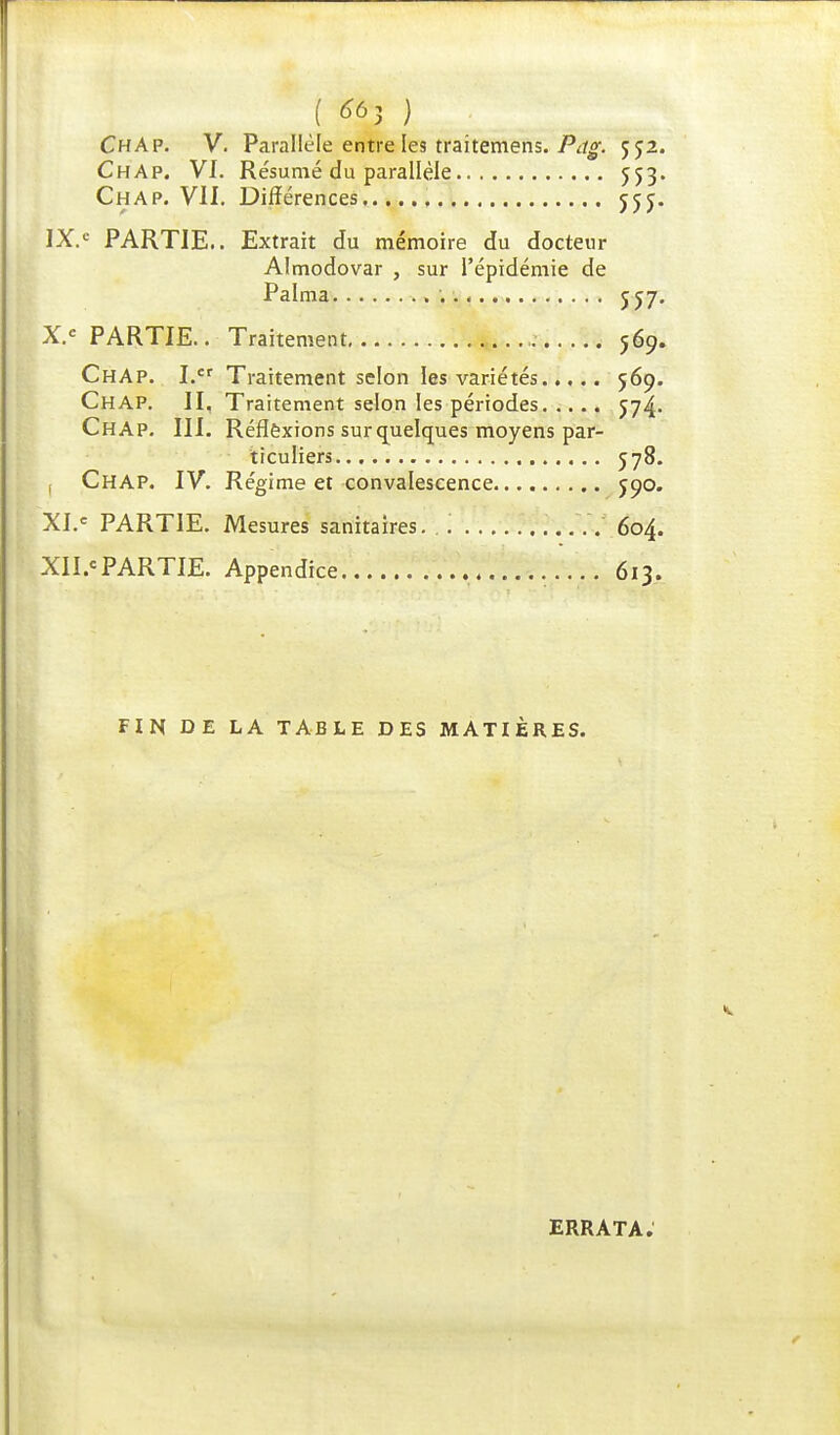 ( ) ChAP. V. Parallèle entre les traitemens. Pag. 5J2. Chap. VI. Résumé du parallèle 553. Chap. VU. Différences jjj. IX. e PARTIE.. Extrait du mémoire du docteur Almodovar , sur l'épidémie de Palma 557. X. e PARTIE.. Traitement 569. ChAp. I. Traitement selon les variétés 569. Chap. II. Traitement selon les périodes 574. Chap. III. Réflexions sur quelques moyens par- ticuliers 578. 1 Chap. IV. Régime et convalescence 590. XI. e PARTIE. Mesures sanitaires. 604. XII. <PARTIE. Appendice 613. FIN DE LA TABLE DES MATIÈRES. ERRATA.
