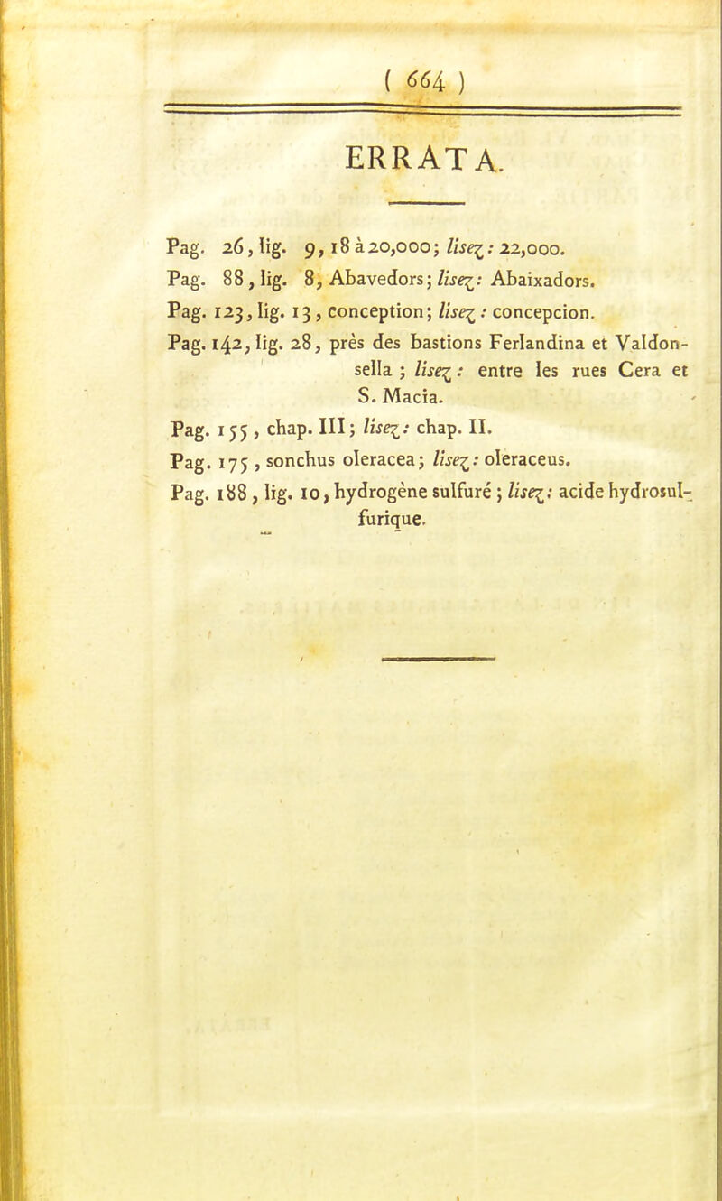 ERRATA. Pag. 26, lig. 9, 18 à20,000; lise^: 22,000. Pag. 88, lig. 8, Abavedors; lise^: Abaixadors. Pag. 123, lig. 13, conception; lise^ : concepcion. Pag. 142, lig. 28, près des bastions Ferlandina et Valdon- sella ; lise^ : entre les rues Cera et S. Macia. Pag. 155, chap. III ; lisez: chap. II. Pag. 175 , sonchus oleracea; lise^: oleraceus. Pag. 188 , lig. 10, hydrogène sulfuré ; lisez: acide hydrosul- furique.