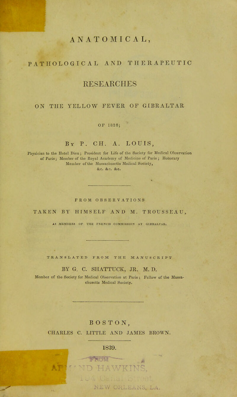 ANATOMICAL, PATHOLOGICAL AND THERAPEUTIC RESEARCHES ON THE YELLOW FEVER OF GIBRALTAR OF 1828J By p. CH. a. LOUIS, Physician to the Hotel Dieu; President for Life of the Society for Medical Observation of Paris; Member of the Royal Academy of Medicine of Paris ; Honorary Member of the Massachusetts Medical Society, &.C. &.C. &.C. FROM OBSERVATIONS TAKEN BY HIMSELF AND M. TROUSSEAU, AS MEMBEns op THE FRENCH COMMISSION AT GIBKALTAR. TRANSLATED FROM THE MANUSCRIPT BY G. C. SHATTUCK, JR. M. D. Member of the Society for Medical Observation at Paris ; Fellow of the Massa- chusetts Medical Society. BOSTON, CHARLES C. LITTLE AND JAMES BROWN. 1839.