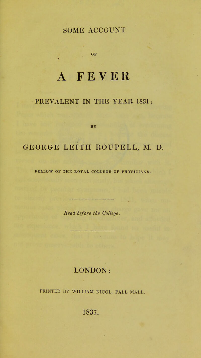 SOME ACCOUNT OF * A FEVER PREVALENT IN THE YEAR 1831; BY GEORGE LEITH ROUPELL, M. D. FELLOW OF THE ROYAL COLLEGE OF PHYSICIANS. Read before the College. LONDON: PRINTED BY WILLIAM NICOL, PALL MALL. 1837.