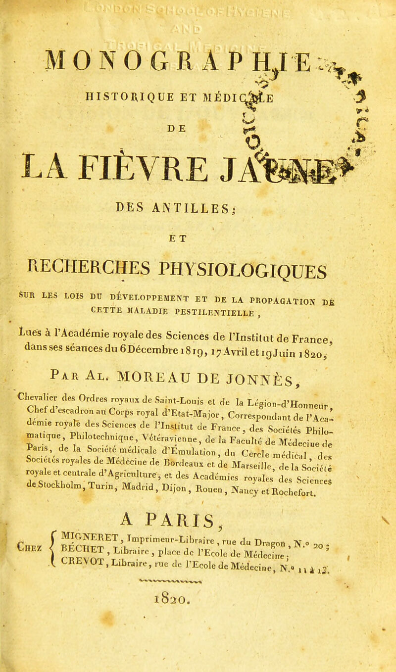 HISTOraQUE ET MiOIcME D E LA Fl£VRE JA1 DES ANTILLES^ E T REGHERCHES PHYSIOLOGIQUES STJR LES LOIS DU d£veLOPPEMENT ET DE LA PROPAGATION DE CETTE MALADIE PESTILENTIELLE , Lues a I'Acaddmie royaledes Sciences de I'Instilut de France dansses s6ancesdu6D6cembrei8i9, i7AvriletigJuin 1820,' Par Al. MOREAU DE J0NN£:S, Chevalier des Ordres royau. de Saint-Louis et de la Legion-d'Houneur, Chef d escadron a„ Corps royal d'Etat-Major, Correspondant de I'Acal demxe royoTe des Sciences de I'Institut de France, des Soci^.es Philo- ™auqae Phdotechmque, V^l^ravienne, de la Faculty de M^deci«e de Par.s de la Socie.e medicale d'Emulation, du Cercle „,^dical de, Socetes royales de Medec.ne de Bordeaux et de Marseille, de la Sode royaleet eentrale d'Agriculture, et des Acadenaies royales des Scien de Stockholm, Tunn, Madrid, Dijon, Rouen , Nancy et Bochefr A PARIS, \ CRE\OT, Libraire, rue de I'Ecole deMedecine, N.» 4 x3. 820.