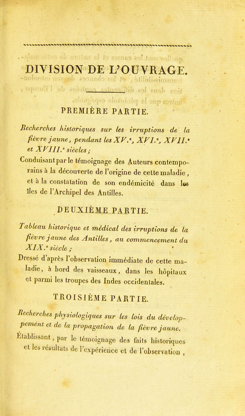 DIVISION DE L'OUYRAGE. 'J!:'<i\i;-.<'ilif . _j ii.> fepf mnh PREMlilRE PARTIE, Uecherches historiques sur les irruptions de la fievrejaune, pendant lesXF.% XV11.* et XVlll.^ siecles; Conduisantparle t^moignage des Auteurs contempo- rains h la d6couverte de lorigine de cette maladie, et a la constatation de son end6micit6 dans les iles de I'Archipel des Antilles. DEUXifiME PARTIE. Tableau historique et mddical des irruptions de la fievrejaune des Antilles^ au commencement du XlX.'sUcle; Dress6 d'apr^s I'oLservation immediate de cette ma- ladie, h bord des vaisseaux, dans les hopitaux et parmi les troupes des Indes occidentales. TROISliiME PARTIE. R^^i^erches physiologiques sur les lois du divclop- pemint et de la propagation de la fUvrc jaune. Elablissant, par le l6moignage des fails historiques et les r^sultats de rcxpdrience et dc I'oLservation .