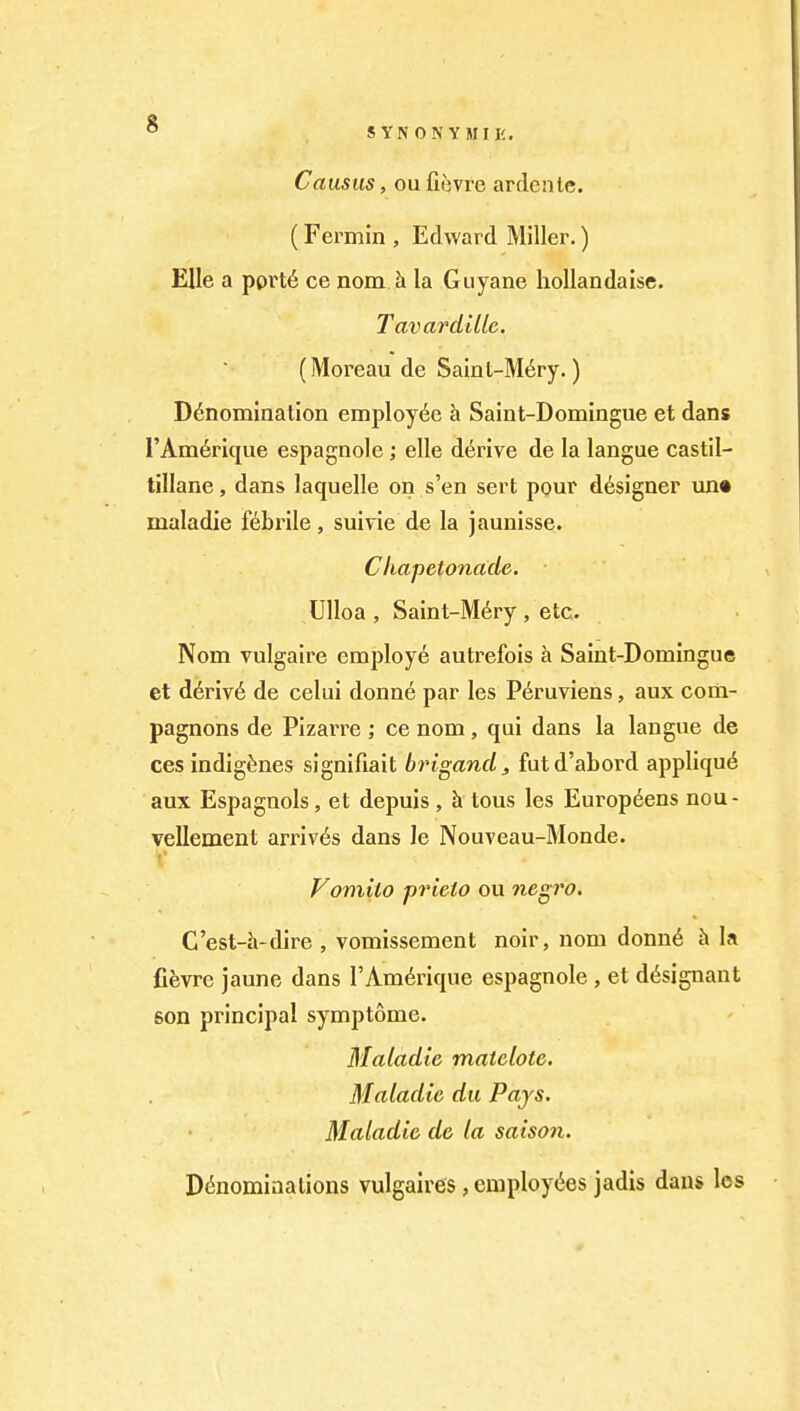 O SYNONYMIIC. Causus, ou fievre ardente. (Fermin , Edward Miller.) EUe a pprt6 ce nom h la Guyane hoUandaise. Tavardillc. (Moreau de Samt-M6ry.) Denomination employiie h Saint-Domingue et dans TAm^rique espagnole ; elle derive de la langue castil- tillane, dans laquelle on s'en sert pour designer un« maladie febrile, suivie de la jaunisse. Chapetonade. Ulloa , Saint-M6ry , etc. Nom vulgaire employe autrefois a Saint-Domingue et d6riv6 de celui donne par les P6ruviens, aux com- pagnons de Pizarre ; ce nom, qui dans la langue de ces indigenes signifiait brigand, futd'abord appliqu6 aux Espagnols, et depuis, h tons les Europ^ens nou- vellement arriv6s dans le NouTeau-Monde. Fomito prieto ou negro, C'est-h-dire , vomissement noir, nom donn6 h la fievre jaune dans TAm^rique espagnole , et d^signant son principal symptome. Maladie matelote, Maladie du Pays, Maladie de la saison. Denominations vulgalres, employees jadis dans los