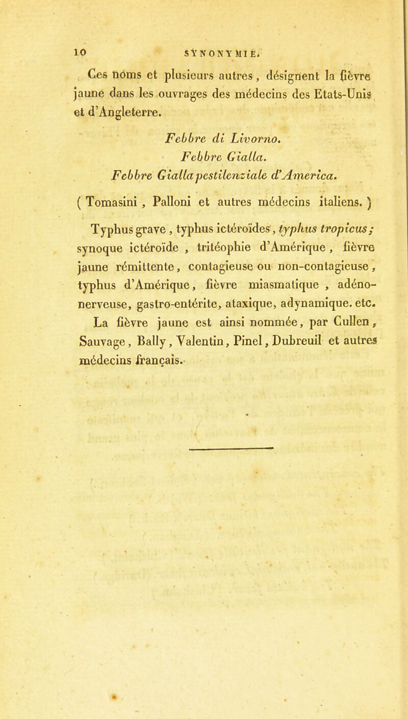 10 StNONYMIEi Ces noms et plusieurs autres, d^signent la fifevre jaune dans les ouvrages des m6decias des Etats-Unis et d'Angleterre. Febbre di Livorno, Febbre Gialla. Febbre Giallapestilcnziale d'America. ( Tomasini , Pallonl et autres mddecins italiens. ) Typhus grave , typhus lct6roides, tjphus tropicus; synoque ict6ro'ide , trit(§ophie d'Amerlque, fi^vre jaune r(5mittente, contagieuse ou non-contagieuse, typhus d'Am6rique, fievre miasmatique , ad^no- nerveuse, gaslro-ent6rIte, ataxique, adynamique. etc. La fifevre jaune est ainsi nomm^e, par CuUen, Sauvage, Bally, Valentin, Pinel, Dubreuil et autres mddecins irancais.