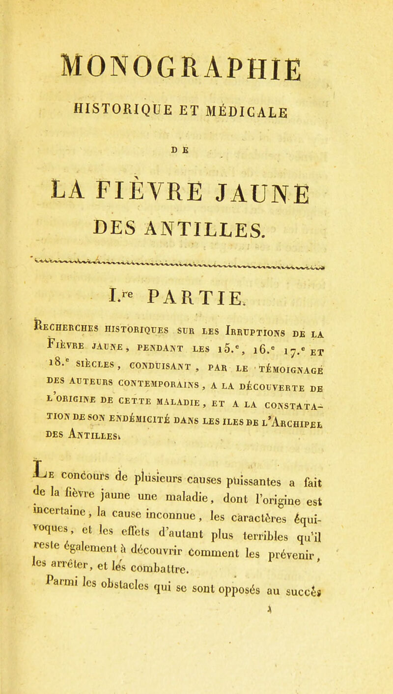 MONOGRAPHIE HISTORIQUE ET M^DIGALE D E LA FIEVRE JAUNE DES ANTILLES. PARTIE. Recherches histobiqtjes sur lEs Irruptions de la FlkVRE JATJIVE, pendant LES i5.% i6.= 17.' ET 18.* SikCLES, CONDtllSANT, PAR LE ' t£mOIGNAGE DES AUTEURS CONTEMPORAINS, a LA D^COUVERTE DB l'orIGINE de CETTE MALADIE, ET A LA CONSTATA- TION DE SON EmtmClTt DANS LES ILES DE l'ArCHIPEL DES Antilles^ Le concoui^s de plusieurs causes ptiissantes a fait de la fi^vre jaune une maladie. dont I'origine est mcertamei la cause inconnue, les caractiires iaui- voques, et les eflets d'aulant plus terribles qu'il resle 6galement .\ d^couvrir Comment les pr^venir lesarreler,etl6scombattre. Parmi les obstacles qui se sont opposes au succjj 4