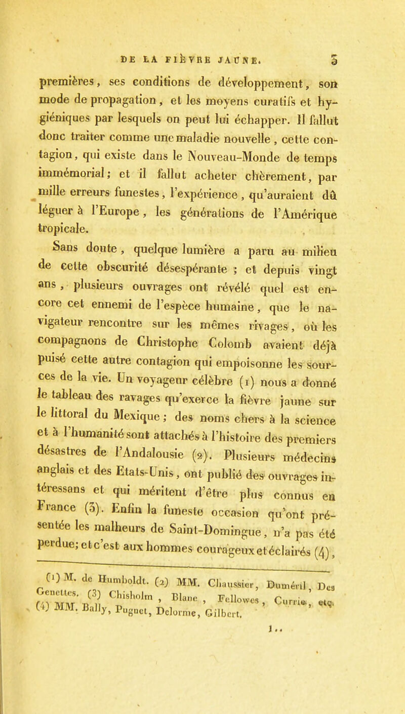 premieres, ses conditions de d6veIoppement, son mode de propagation , el les moyens curatifs et hy- gieniques par lesquels on peut liri 6chapper. II fallut done traiter comme une maladie nouvelle , cetle con- tagion , qui existe dans le Nouveau-Monde de temps immi^morial; et il fallut acheter chferement, par mille erreurs funestes, I'exp^rience , qu'auraient da I^guer h I'Europe, les generations de rAm^rique tropicale. Sans doute , quelque lumifere a paru au miKeu de eelte obscurity d6sesp6rante ; et depuis vingt ans, plusieurs ourrages ont r^v6U quel est en- core cet ennemi de I'espece humaine, que le na- vigateur rencontre sur les memes rivages, oiihs compagnons de Christophe Colomb avaient d6]h puise cette autre contagion qui empoisonne les sour- ces de la vie. Un voyageur c^l^bre (i) nous a donn^ le tableau des ravages qu'exerce la fi^vre jaune sur le littoral du Mexique; des noms chers k la science et k I'humanitesont attaches a I'histoire des premiers desastres de I'Andalousie (9). Plusieurs m^decins anglais et des Etats-Unis, ont public des ouvrages in- teressans et qui medtent d'etre plus connus ea France (3). Enfm la funeste occasion qu'ont pre- sentee les malheurs de Saint-Domingue, n'a pas ete perdue; etc'est aux hommes courageuxetedaires (4), COM. clc Humboldt. C.) MM. Cl.aussier, Dum^ril, Des UJ MM. Bally, Puguct, Delomie, Gilbert.