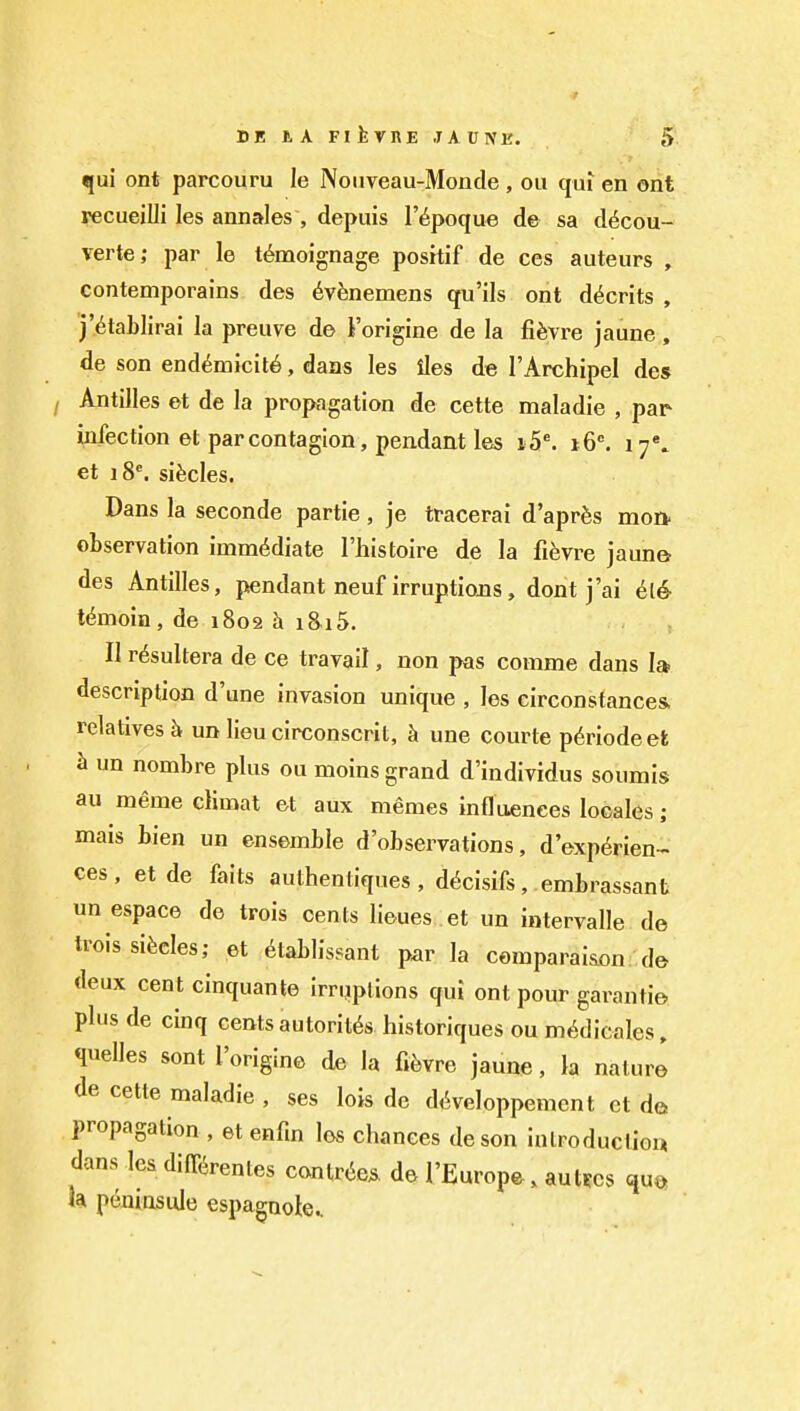 qui ont parcouru le Nouveau-Monde , on qui en ont recueilli les annales , depuis I'^poque de sa d^cou- verte; par le t^moignage positif de ces auteurs , contemporains des 6vfenemens qu'ils ont d^crits , j'6ta])lirai la preuve de I'origine de la fifevre jaune, de son end^micit6, dans les lies de I'Archipel des Antilles et de la propagation de cette maladie , par infection et par contagion, pendant les l5^ 16. 17*. et 18*. sifecles. Dans la seconde partie, je tracerai d'aprfes mon. observation immediate I'histoire de la fi^vre jaune des Antilles, pendant neuf irruptions, dont j'ai l^moin, de 1802 h iSiS. II r6sultera de ce travail, non pas comme dans la description d'une invasion unique , les circonstances. relatives un lieu circonscrit, k une courte p6riodeel k un nombre plus ou moins grand d'individus soumis au meme climat et aux memes influences locales ; mais bien un ensemble d'observations, d'exp^rien^ ces, etde faits authentiques , d^cisifs, embrassant un espace de trois cents lieues et un intervalle de trois sifecles; et 6tablissant par la comparaison, de deux cent cinquante irrqplions qui outpour garanti© plus de cinq cents autorit^s historiques ou m^dicales, quelles sont I'origine de la fi^vre jaune, la nature de cette maladie , ses lois de di^veloppemcn t ct de propagation , et enfm los chances deson introduction dans les diff^renles cantr(ie* de FEnrope, autfcs qu» h peuiosule espagnok^