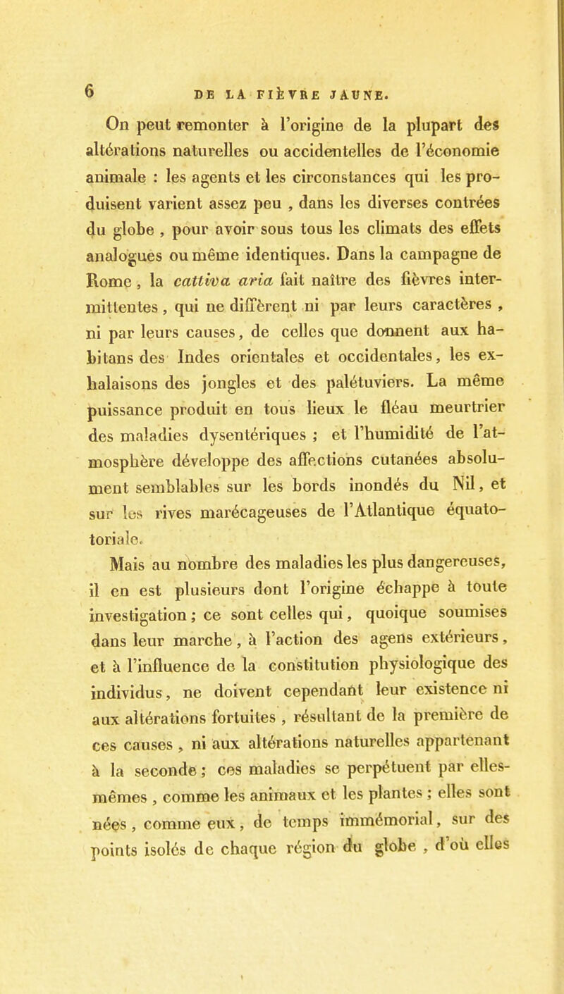 On peut remonter k I'origine de la plupart des alterations naturelles ou accidentelles de I'^cGnomie animale : les agents et les circonstances qui les pro- duisent varient assez pen , dans les dlverses contr^es 4u globe , pour avoir sous tous les climats des elFets analogues ou meme identiques. Dans la campagne de Rome, la cattiva aria fait naltre des fifevres inter- mitlentes , qui ne different ni par leurs caractferes , ni par leurs causes, de ceUes que donnent aux ha- hitans des Indes orienlales et occidentales, les ex- halaisons des jongles et des pal^tuviers. La meme puissance produit en tous lieux le fl6au meurtrier des maladies dysenteriques ; et I'humidit^ de I'at- mosphfere d6veloppe des affections cutan6es absolu- ment semblables sur les bords inondes du NU, et sur les rives mar^cageuses de I'Atlantique equato- toriale. Mais au nbmbre des maladies les plus dangereuses, il en est plusieurs dont Forigine 6chappe h touts investigation; ce sont celles qui, quoique soumises dans leur marche, h Taction des agens ext<^rieurs, et k I'influence de la constitution physiologique des individus, ne doivent cependaftt leur existence ni aux alterations fortuites , resultant de la premiere de ces causes , ni aux alterations naturelles appartenant k la second©; ces maladies se perpetuent par elles- memes , comme les animaux et les plantes ; elles sont nees, comme eux, de temps immemorial, sur des points isol6s de chaque region du globe , d'oii ellcs