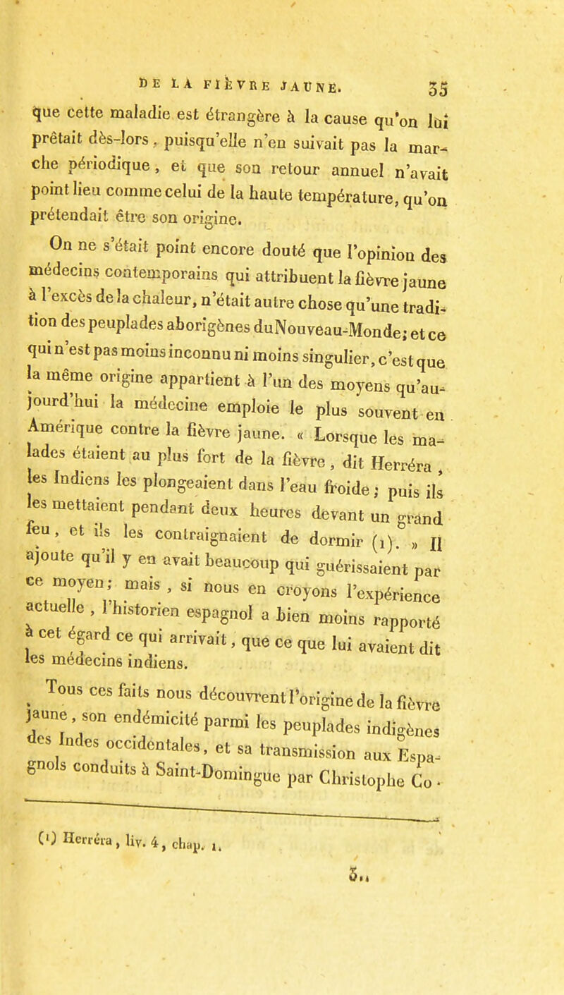 ^ue cette maladie est (5trang^re h la cause qu'on M pretait dfes-lors, puisqu'eUe n'en suivait pas la mar- che p^rlodique, ei que son retour annuel n'avait point lieu commecelui de la haute temperature, qu'on pr^tendait elrc son origine. On ne s't^tait point encore dout6 que I'opinion des m^decins coatemporains qui attribuent lafi^vre jaune h I'excfes de la chaleur, n'^tait autre chose qu'une tradi. tion des peuplades aborigines duNouveau-Monde; et ce qui n'est pas moins inconnu ni moins singulier, c'est que la meme origine appartient h I'un des moyens qu'au^ jourd'hui la m^decine emploie le plus souvent ea Amenque centre la fifevre jaune. « Lorsque les ma^ lades etaient au plus fort de la fi^;vre, dit Herr^ra les Indiens les plongeaient dans I'eau froide; puis ill les mettaient pendant deux heures devant un grand feu, et lis les contraignaient de dormir (i) n ajoute qu'il y en avait beaucoup qui gu6rissaient par ce moyen; mais, si nous en c.oyons I'exp^rience actuelle , 1 h.storien espagnol a bien moins rapport6 ^ cet ^gard ce qui arriyait, que ce que lui avaient dit les medecms iudiens. _ Tous ces fails nous dfcouvrent I'origine de la fi{,™ )»u„e s™ endtoickS parmi les peuplades indigenes des I„des occideotales, et sa transmission anx Lpa- gnols conduus i Sai„,.D„n>i„g„e par Christophe Co • CO Herrera, liv.4, chap. 5m