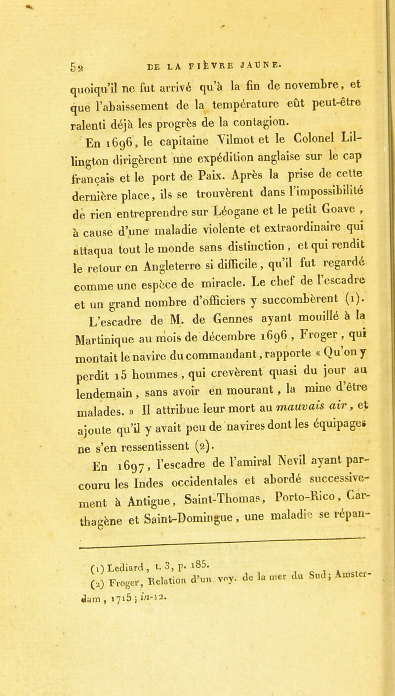 quoiqu'il ne fut aniv6 qu'k la fin de novemtre, et que I'abaissement de la temperature eut peut-etre ralenti d^jk les progrfes de la contagion. En 1696 , le capitaine Yilmot et le Colonel Lll- lino-ton dirigferent une expedition anglaise sur le cap francais et le port de Paix. Apres la prise de cette dernifere place, ils se trouv^jrent dans l'impossibilil6 de rien entreprendre sur L6ogane et le petit Goave , Ji cause d'une maladie violente et extraordinaire qui altaqua tout le monde sans distinction, et qui rendit le retour en Angleterre si difficile, qu'il fut regard^ comme une esp^ce de miracle. Le chef de I'escadre et un grand nombre d'officiers y succomberent (1). L escadre de M. de Gennes ayant mouiU^ h la Martinique au mois de decembre 1696 , Froger , qui montait le navire du commandant, rapporte « Qu'on y perdit i5 hommes, qui crevferent quasi du jour au lendemain , sans avoir en mourant, la mine d'etre malades. » II attribue leur mort au mauvais air, et ajoute qu'il y avait peu de navires dont les Equipages ne s'en ressentissent (2). En 1697, I'escadre de I'amiral Nevil ayant par- couru les Indes occidentales et abord6 successive- ment h Antigue, Saint-Thomas, Porto-Rico, Car- thagfene et Saint-Domingue, une maladio se r^pan- (OLediard, t. 3, f. i85. ,01*, (.) Froger, Eolation d'un voy. de la mer du Sud; Amster- slam, 1715 i