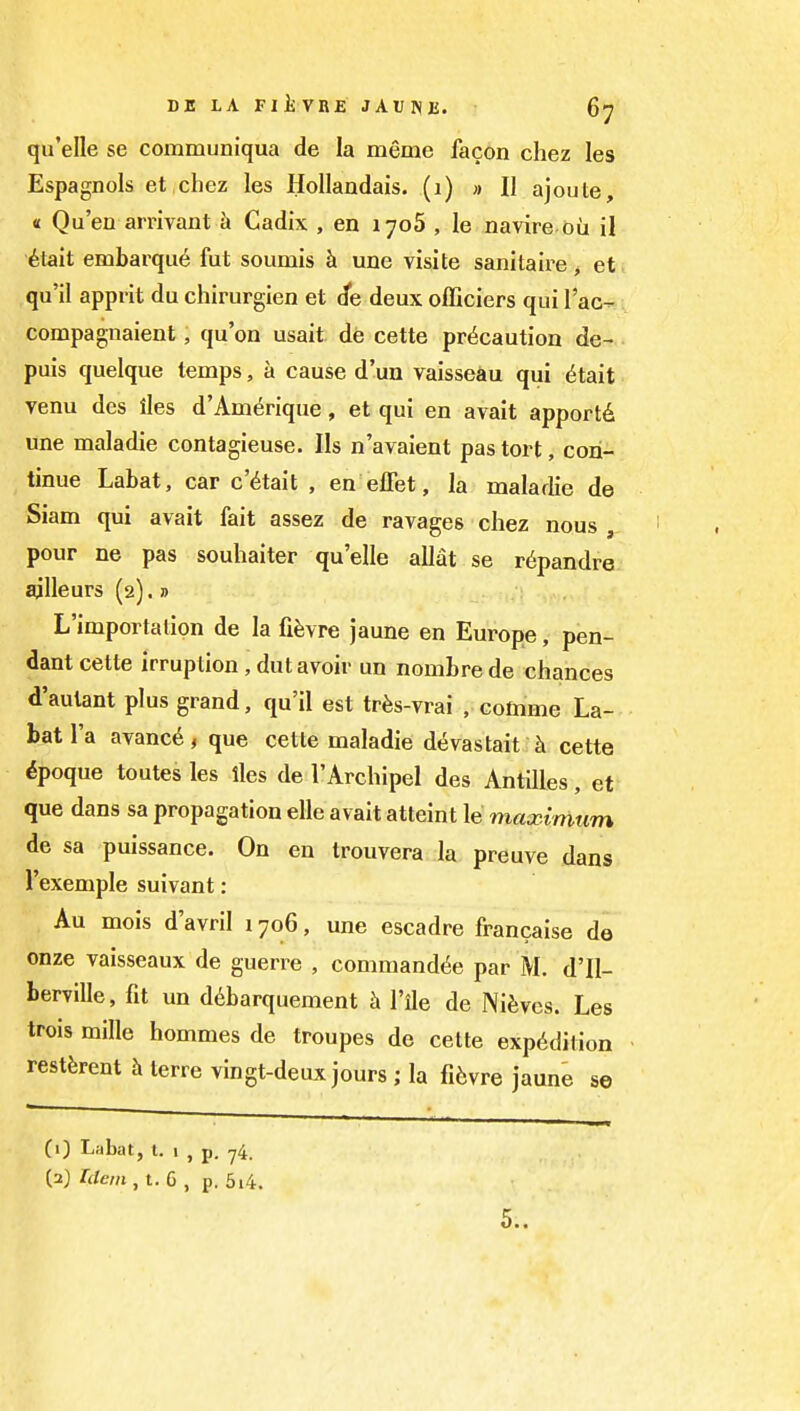 qu'elle se communiqua de la meme facon chez les EspagDols et chez les Hollandais. (i) » II ajoute, « Qu'en arrivant a Cadix , en 1708 , le navire du il ^tait embarqu^ fut soumis h une visite sanitaire, et qu'il apprit du chirurgien et (fe deux officiers qui I'ac- compagnaient, qu'on usait de cette precaution de- puis quelque temps, a cause d'un vaisseau qui ^tait venu des iles d'Am^rique, et qui en avait apportd une maladie contagieuse. lis n'avaient pas tort, con- tinue Labat, car c'^tait , en effet, la maladie de Siam qui avait fait assez de ravages chez nous , pour ne pas souhaiter qu'elle allat se r(ipandre gjlleurs (2).» L'importalion de la fifevre jaune en Europe, pen- dant cette irruption, dut avoir un nombrede chances d'autant plus grand, qu'il est trfes-vrai , comme La- bat I'a avanc^, que cette maladie devastait cette ^poque toutesles iles de I'Archipel des Antilles, et que dans sa propagation elle avait atteint le maximum de sa puissance. On en trouvera la, preuve dans I'exemple suivant: Au mois d'avril 1706, une escadre francaise do onze vaisseaux de guerre , command(5e par M. d'll- berville, fit un ddbarquement I'ile de Nifeves. Les trois mille hommes de troupes de cette expedition restferent h terre vingt-deux jours ; la fi6vre jaune se CO Labat, I. 1 , p. 74. (2) Idem, t. 6 , p. 5i4.