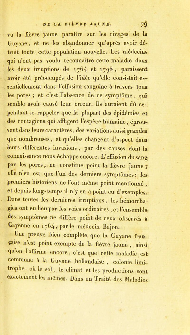 vu la fifevre jaune paraltre sur les rivages de la Guyane, et ne les abandonner qu'apr^s avoir d^- triiit toute cette population nouvelle. Les m^decins qui n'ont pas voulu reconnaltre cette maladie dans les deux irruptions de 1764 et 1798 , paraissent avoir pr^occup6s de I'id^e qu'elle consistait es- sentiellement dans I'effusion sanguine h travers tons les pores ; et c'est I'absence de ce symplome, qui semble avoir caus6 leur erreur. lis auraient du ce- pendant se rappeler que la plupart des ^pid^mies et des contagions qui alfligent I'espece humaine, 6proii- ventdansleurscaractferes, des variations aussigrandes que nombreuses, et qu'elles changent d'aspect dans leurs diff^rentes invasions , par des causes dont la couuaissance nous 6chappe encore. L'effusion dusang par les pores, ne constitue point la fifevre jaune j elle n'en est que I'un des derniers symptomes; les premiers historiens ne I'ont meme point mentionn^ , et depuis long-temps il n'y en a point eu d'exemples. Dans toutes les derniferes irruptions, les hi^morrha- gies ont eu lieu par les voies ordinaires , et I'ensemble des symptomes ne diff^re point de ceux observes k Cayenne en 1764, par le m6decin Bajon. Une preuve bien complete que la Guyane fran ?aise n'est point exemple de la fi^vre jaune , ainsi qu'on I'affirme encore, c'est que cette maladie est commune la Guyane hollandaise , colonic limi- trophe, oil le sol, le climat et les productions sont exactement les memes. Dans ua Trait6 des Maladies