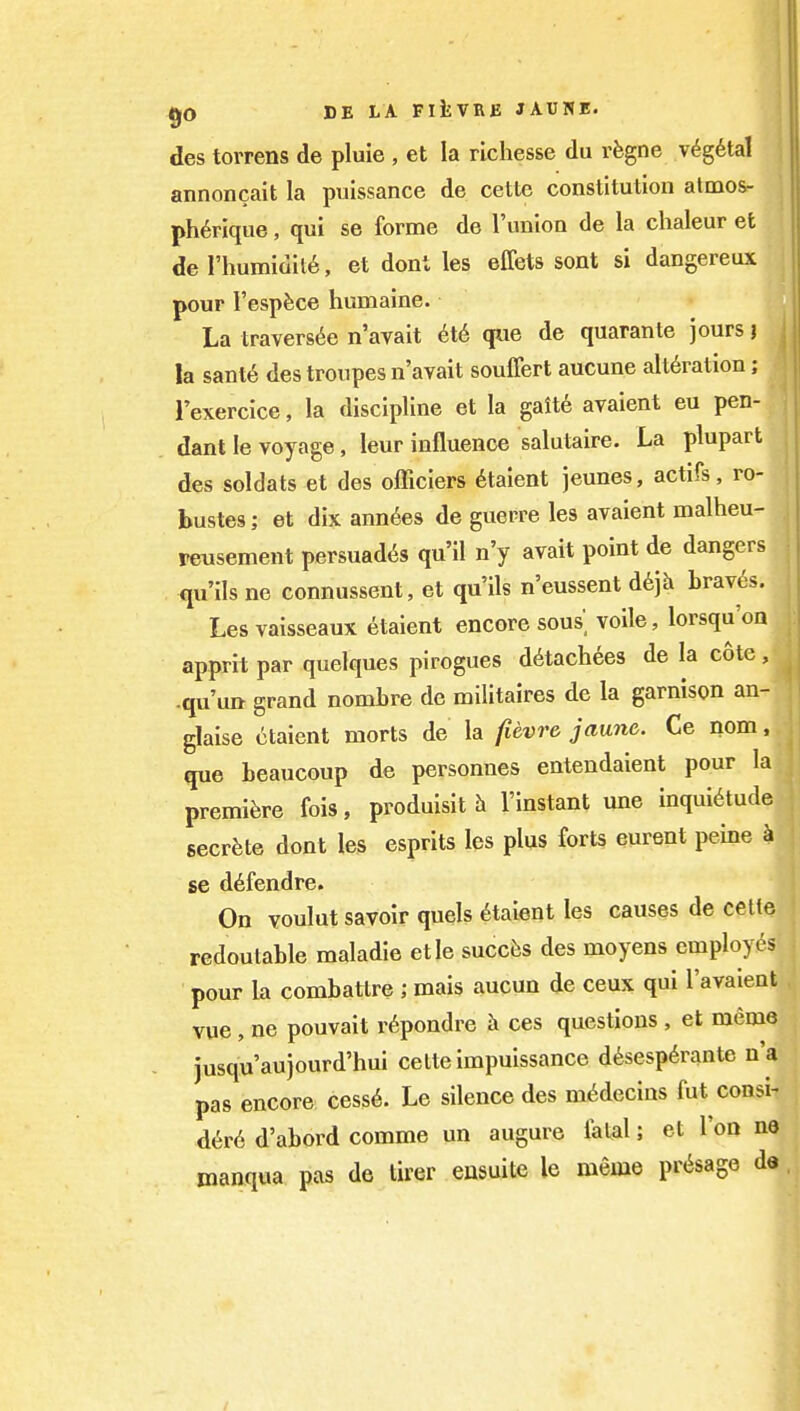 des torrens de pluie , et la richesse du rfegne v^g^tal annoncait la puissance de cette constitution almos- ph^rique, qui se forme de I'union de la chaleur et de rhumidit6, et dont les effets sent si dangereux pour I'espfece humaine. La travers6e n avait 6t6 que de quarante jours j la sanl6 des troupes n'avait souffert aucune alteration; 1'exercice, la discipline et la galt6 avaient eu pen- dant le voyage, leur influence salutaire. La plupart des soldats et des officiers 6taient jeunes, actifs, ro- bustes; et dix ann^es de guerre les avaient malheu- reusement persuades qu'il n'y avait point de dangers qu'ils ne connussent, et qu'ils n'eussent d6jh braves. Les vaisseaux etaient encore sous voile, lorsqu'on apprit par quelques pirogues d6tach6e3 de la cote, .qu'utt grand nomLre de militaires de la garnison an- glaise etaient morts de la fievra jaunc. Ce nom, que beaucoup de personnes entendaient pour la premiere fois, produisit h I'instant une inquietude secrete dont les esprits les plus forts eurent peine i se defendre. On voulut savoir quels Etaient les causes de cette redoutable maladie etle succfes des moyens employes pour la combattre ; mais aucun de ceux qui I'avaient vue , ne pouvait r^pondre ces questions , et meme jusqu'aujourd'hui cette impuissance d^sesperante n'a pas encore cess^. Le silence des m^decins fut consi- d6r6 d'abord comme un augure fatal; et Too n© manqua pas de tirer eusuite le meme presage de