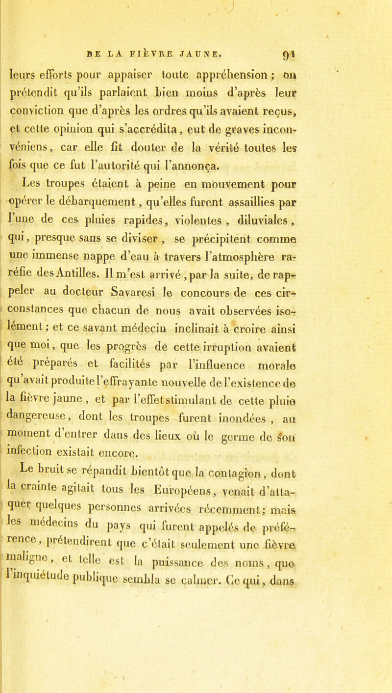 leurs efforts poui' appaiser toute apprehension; on pretendit qu'ils parlaient. Lien moins d'apr^s leuF conviction que d'apr^s les ordres qu'ils avaient recus, et cette opinion qui s'accr<^dita, eut de graves incon- v^niens, car elle fit douter de la verity toutes les fois que ce fut rautorit^ qui I'annonca. Les troupes 6taient k peine en mouvement pour op6rer le debarquement, qu'elles furent assaillies par I'une de ces pluies rapides, violentes , diluviales, qui, presque sans se diviser, se pr^cipitent comme une immense nappe d'eau travers I'atmosphere ra- ?6fie desAntilles. Ilm'est arriv6,parla suite, derap- peler au docteur Savaresi le concours de ces cir- constances que chacun de nous avait oLserv6es iso- croire amsi lement; et ce savant m^deciu inclinait h que moi, que les prpgrfes de cette irruption avaient ; 6t6 prepares et facilit^s par I'influence morale qu'avaitproduitel'effrayante nouvelle de I'existence de la fifevre jaune , et par I'effet stimulant de cette pluie dangereuse, dont les troupes furent inondees , au I moment d'entrer dans des lieux oil le gcrme de ^on I infection exislait encore. Le bruit se r^pandit Lientotque la contagion, donb |.la crainte agilait tous les Europtens, venait d'atta- ■ quer quelques personnes arriv6es rccemment; mais les mddecins du pays qui furent appel^^s de pr6f4-. rence, pr6lendirent que c'6lait seulement unc fifevre ' maligne, et Idle est la puissance des noms, quo ' I'inquiclude publique sembla se calmer. Cequi, dans