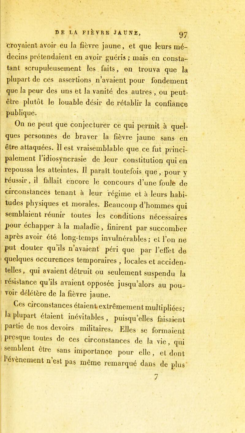 t^^'oyaient avoir eu la fifevre jaune, et que leurs md- decins prt^tendaient en avoir gueris; mais en consta- tant scrupuleusement les faits, on trouva que la plupart de ces assertions n'avaient pour fondement que la peur des uns fet la vanity des autres , ou peut- etre plutot le louable d6sir de r^tablir la confiance publiquci On ne peut que conjecturer ce qui permit h quel- ques personnfes de braver la fifevre jaune sans en etre attaqu6es. ll est vraisemblable que ce fut princi- palement I'idiosyncrasie de leur constitution qui en repoussa les atteintes. II paralt toutefois que, pour y t-^ussir, it faliait encore le concours d'une foule de circonstances tenant h leur regime et h leurs habi- tudes physiques et morales. Beaucoup d'hommes qui semblaient r6unir toutes les conditions n^cessaires pour ^chapper la maladie , finirent par succomber apr^s avoir 6t6 long-temps invuln6rables; el I'on ne put douter qu'ils n'avaient p6ri que par I'effet de quelques occurences temporaires , locales et acciden-^ telles, qui avaient d^truit ou seulement suspendu la r6sistance qu'ils avaient oppos^e jusqu'alors an pou^ voir d6l(5t6re de la fifevre jaune. Ces circonstances ^taient extremementmultipli^es; la plupart 6taient inevitables, puisqu'elles faisaienl partie de nos devoirs militaires; EUes se formaient prcsque toutes de ces circonstances de la vie, qui semblent etre sans importance pour ello, el dont I'i^v^nement n'est pas meme remarqu6 dans de plus 7