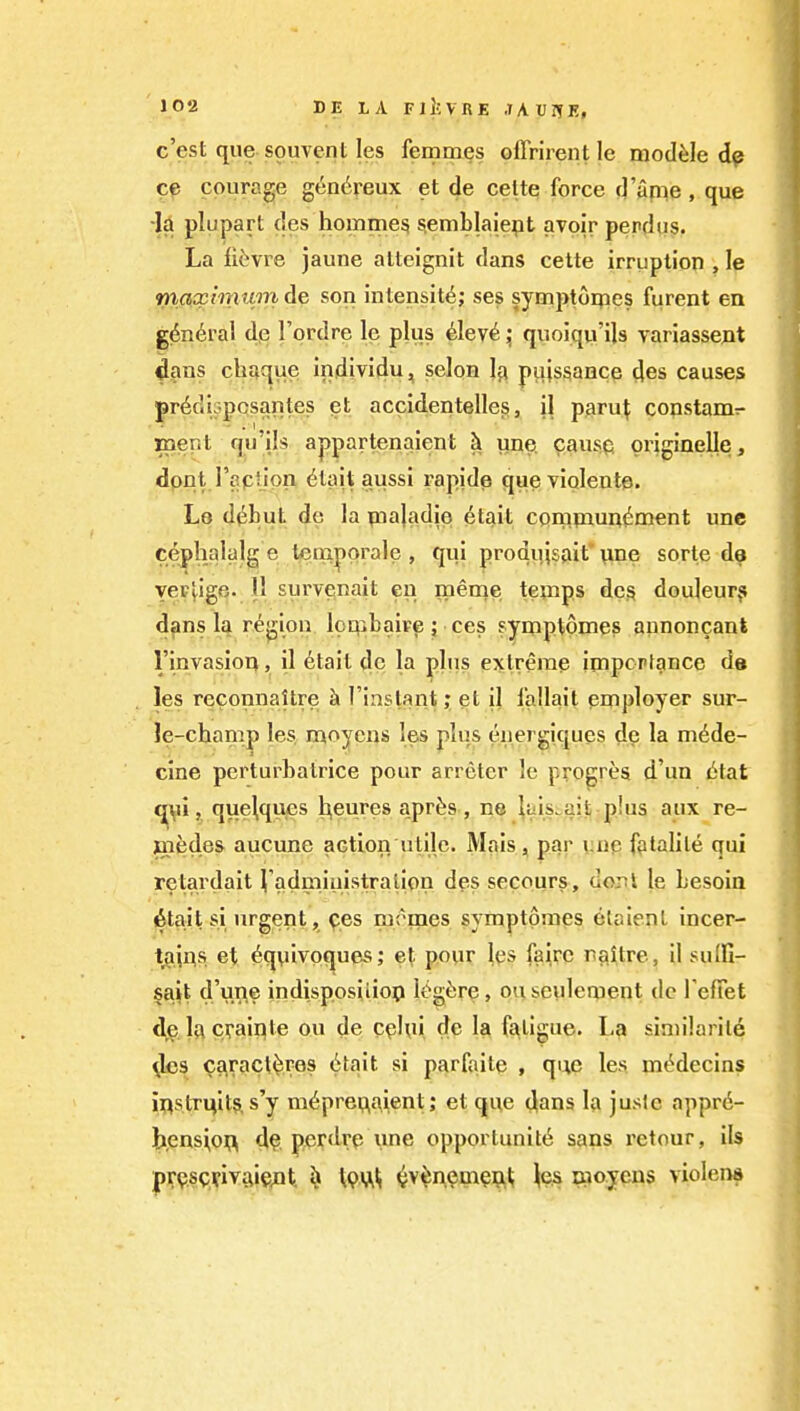 c'est que souvent les femmes olTrirentle module dp ce courage gen6reux et de celte force d'anie, que la plupart des hoinme^ ^emblalept avoir perdiis. La ii^vre jaune atteignit dans cette irruption , le maxinmm de son intensity,* ses symptorpes furent en g^n^ral dp I'prdre le plus ^lev^quoiqvi'ils variassent ^ans chaque individu, selon I3 pajs^ance des causes prddi^pcsantes et accidentelles, il paru^ constamr- mer.t qu'ils appartenaient h une. cause originelle, dpnt raptlpn ^tait aussi rapide queviqlente. Le d^^but de la pnajadie 6tait cpmpaun^ment une cepbalalg e lempprale , qui produjsait' vine sorle da vei-'vige. 11 survenait en meme tenips dcs douleur? dans la region loqibaire; ces fyuiptomes aunoncant rinvasior>, il 6tail dc la plus extreme importance de les reconnaUre k I'instant; et il i'allait employer sur- le-chan^p les n^oyens les plus eiiergiques de la m^de- cine perturbatrice pour arreter le progres d'un litat f^ii, que^qups l^eures apr^s, ne ^aisi-ait phis aux re- jaiedes aucune action utile. Mais, par unp fptalile qui retardait Vadmiuistralipn dps secours, uont le besoin 6tait si urgent , ^es moipes symptpmes etaient incer- t^ii^s et ^qylvpques; et pour Ips fairc naUre, il sulfi- sait d'une indisposiiiop lt^gi:re, on seulement do TefTet d^p. la craipte ou de cphii de la fatigue. L?» similarity 4es caracti^res 6tait si parfaite , que les ni«^decins iflstri^its, s'y m^prei,;aient; et que dans la jusle appr6- ti,ens\o^ 4?, pcrdrp une opportunity sans rctour, ils p^pscvivaipjQt. s» WVi^ ^v^npmpu^ Jps uioyens violent