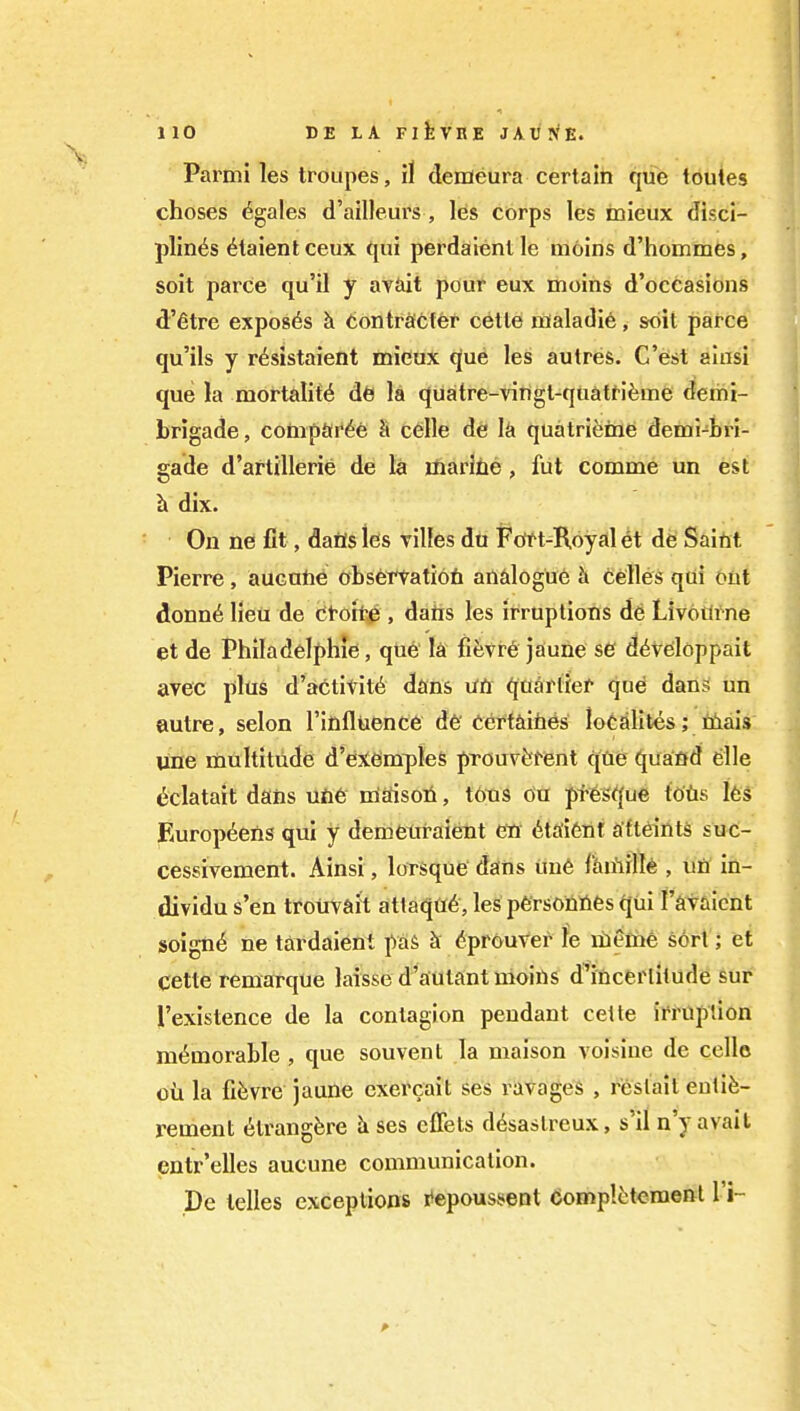 Parmi les troupes, il demeura certain que loutes choses (^gales d'ailleurs , les corps les inieux disci- plines 6taient ceux qui perdaient le moins d'hommes, soit parce qu'il y avait pour eux moins d'occasions d'etre exposes h. tontrsftfer cetle naaladie, soil parce qu'ils y r^sistaient micux que les autres. C'est alusi que la mortality db la quatre-vingt-qiiatt-ifeme demi- Lrigade, conip&tr^e h celle de k quatrifeine demi-bri- gade d'artillerie de la marine, fut comme un est h dix. On ne fit, dafls les villes du Fdft-Koyal et de Saint Pierre, aucnne obsei^atiofi andogue h celles qui out donn6 lieu de ttoitfi, dans les irruptions d6 Livodfne et de Philadelphle, que la fifevr6 jaune se d^veloppait avec plus d'arctititd dans xiti qaartief ^nd dans! un autre, selon rinfluence de'Certaities localites; niais une multitude d'eXCimpleS prouvfefent qtie (^uaflfd elle ^clatait dans une niErtsoii, t6tis on pf6s^{ue t'ofis l6s Europ^ens qui y demetiraient en 6ta'i6nt attaints suc- cessivement. Ainsi, lorsque dans uu6 flunille , un in- dividu s'en trotivait atlaqfl6, les personnes (jui I'avaicnt soign6 ne tardaient paS k ^prouver le ilieme sort; et Cette remarque laissed'aiutant moins d^incerlilude sur I'existence de la contagion pendant celte imiplion memorable , que souvent la maison voisine de cello oil la fi^vre jaune cxercait ses ravages , reslait eulife- rement 6trangfere ses cffets d6sastreux, s'il n'y avail entr'elles aucune communication. De telles exceptions r'apouss^ent domplcteraenl I'i-