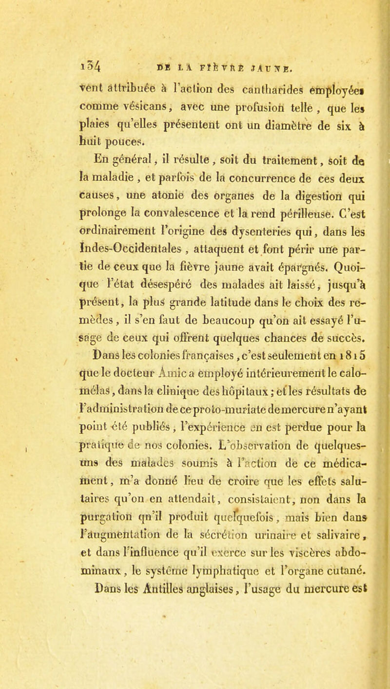 tent attrlBu^e k Taclion dcs cantharides ^mploy^ei comme v6sicans, avec une prolusion telle , que les plaies qu'elles pr^sentent ont un diam^stre de six k huit pouces. En g^n^ral, il r^sulle, soil du traitement, soit de la maladie , et parfois de la concurrence de ces deux causes, une atonie des organes de la digestion qui prolonge la convalescence et la rend p^rilleuse. C'est ordinairement rorigine des dysenteries qui, dans les Indes-Occidentales , attaquent et font p6rir une par- lie de ceux que la fi^rre jaune avait 6pargn6s. Quoi- que I'l^tat desespdre des malades ait laiss6, jusqu'Ji present, la plus grande latitude dans le choix des re- mfedes, il s'en faut de beaucoup qu'on ait essay6 I'u- sage de ceux qui ojfFrent quelques chances de succfes. Dans les colonies I'rancaises, c'est seulement en 1815 que le docteur Amic a employ^ int^rieurement le calo- m^laS, dans la clinique des hopitaux; et les r^sultats de radministrationdeceproto-muriate demercuren'ayant point -^16 publics, I'expdrience an est perdue pour la pratiqiie de nos colonies. L'observation de quelques- uns des maiadcs soumis h Taction de ce medica- ment , m'a donn6 lieu de croire que les effets salu- taires qu'on en attendait, consistaicnt, non dans la purgation qn'il produit quefquefois, mais bien dans I'dugmenlation de la S(5cr6lion urinaire et salivaire, et dans rinflucnce qu'il excrcc sur les visc^res abdo- minaux, le systcrne lyraphatiquo et I'organe cutan^. Dans les Antilles anglaises, I'usage du mercure est