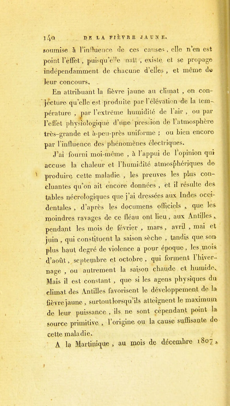 i4Q be I'A niVRB JAUNE. soumise h rinffuence de ccs catise-*, clle n'en est poinl I'efFet, pui^qu'e^e nail , exisle. et se propag© independamment de chacune d'elles , et meme d» leur concours. En attribuant la fifevre }aune au cllinat , on con- ■ jecture qu'elle est produile par r(^16vation de la tem- perature , par I'extreme humidil6 de Tair , ou par I'effet physiologique d'nne pression de ratmosphf;re tres-grande et h-peu-pr^s uniforme ; ou bien encore par Tinflueace des ph(inomfenes (^lectriques. J'ai fourni moi-meme , h. Tappui de I'opinion qui accuse la chaleur et rhumidit6 atmosphdriques de produire cette maladie , les preuves les plus con- cluantes qu'on ait encore donn^es , et il resulte des tables n^crologiques que j'ai dress^es aux Indes ocqi- dentales , d'aprfes les documens officlels ^ que les moindres ravages de ce fl6au ont lieu, aux Antilles ^ pendant les mois de f^vrier , mars, avril , mai et juin , qui constituent la saison shche , tandi^ que soi> plus haut degr6 de violence a pour 6poque, les mois - d'aout, septembre et octobre , qui ferment I'hiver- nage , ou autrement la saison chaude et humide. Mais il est constant , que si les agens physiques du elimat des Antilles favorisent le d6veloppemeiit de la fi^vrejaune , surtoutlorsqu'ils attoignent le maximum de leur puissance , ils. ne sent cependant point la source primitive , I'origine ou la cause suffisanle d& cette maladie. A la Martini(^ae, au mois de d6cembre 1807*