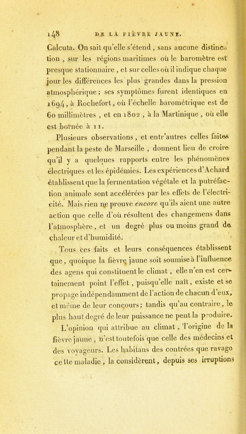 Calcuta. On sail qu'elle s'6tend , sans aucunc dlstinc« tion , svir les regions marilimes oil le baromfetre est presque stationnaire , et sur celles ou il indique cliaqiie jour les diff<^reuces les plus grandes dans la pression atmospherique; ses symptonies furent idenliques en 1694 , h Piochefort, ou rechelle baromdlrique est de 60 millimfelres , et en 1802 , h la Martinique , oil elle est Lornt^e h 11. Plusieurs observations , et entr'autres celles fait&s pendant la peste dis Marseille , donnent lieu de croire qu'il y a quelques rapports entre les ph6nomfenes ^lectriques et les 6pid6mies. Les experiences d'Achard ^tablissent que la fermentation v6g6tale et la putrefac- tion animale sont acc6l6r(5es par les effets de I'eiectri- cit6. Mais rien n,e prouve encore qu'ils aient une autre action que celle d'ou rdsullent des changemens dans ratniosphfere, et un degr6 plus ou moins grand da clialeur et d'humidite. Tous ces faits et leurs cons6quences ^tablissent que, quoique la fiJjvrQ jaune soit soumiseh I'influence des agens qui constituent le climat, ellen'en est cer*- tainement point relTet, puisqu'elle nait, existe et se propage inddpendamment de Taction de chacun d'eux, et meme de Icur concours; tandis qu'au contraire, le plus hautdegr6 deleur puissance ne peut la p-oduire. L'opinion qui atlribue au climat, i'origine de la fiiivro jaunc , n'csttoutefois que celle des m6decins et des voyagcurs. Les habilans des contr6es que ravage cellemaladie, la consid^rent, depuis ses irruptions