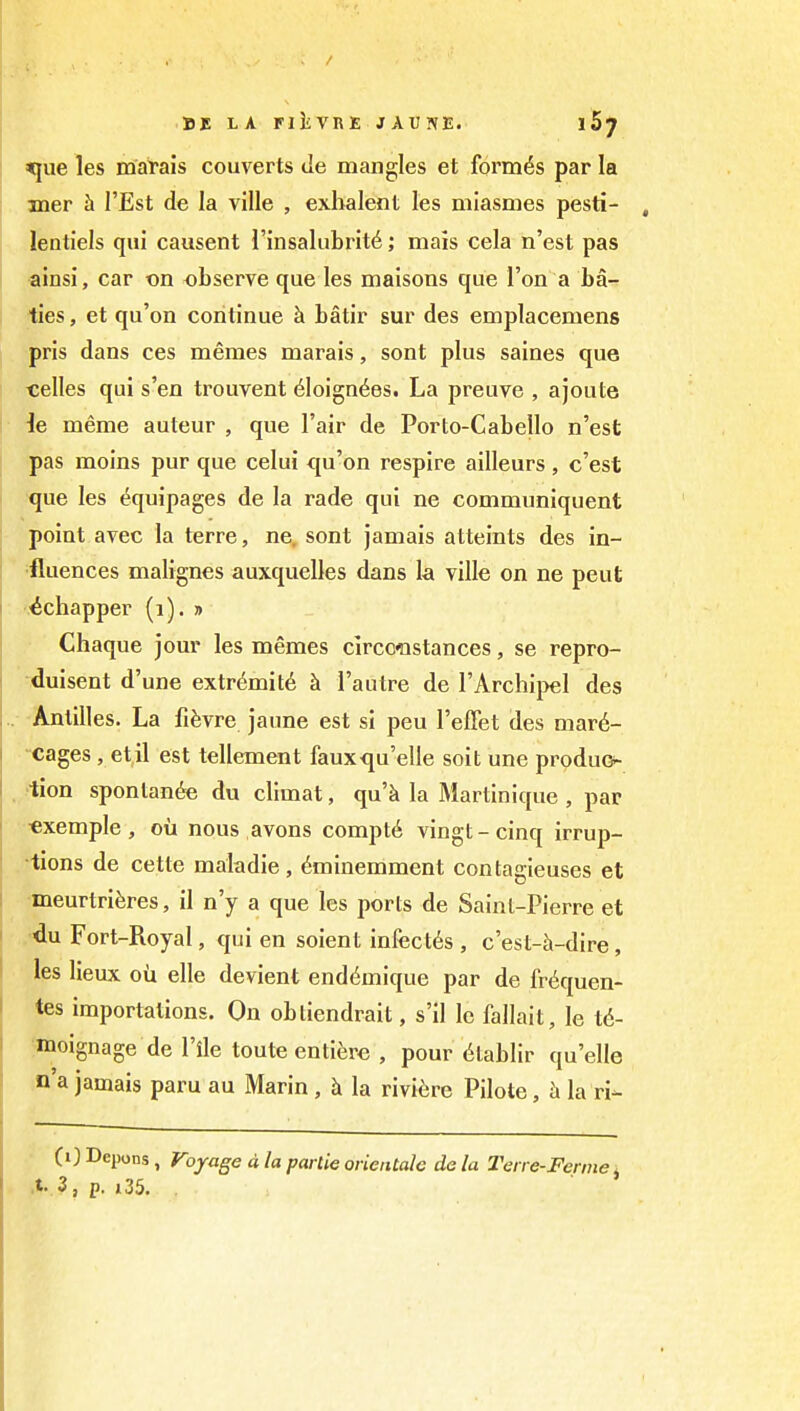 DI LA riliVRE JAUNE. iS^ ^ue les marais couverts de mangles et formes par la mer h I'Est de la ville , exbalent les mlasmes pesti- lentiels qui causent I'insalubrit^; mais cela n'est pas ainsi, car on observe que les maisons que Ton a ba- ties, et qu'on continue h. batir sur des emplacemens pris dans ces memes marais, sont plus saines que celles qui s'en trouvent 6loign^es. La preuve , ajoute ie meme auteur , que Fair de Porto-Cabello n'est pas moins pur que celui <|u'on respire ailleurs , c'est que les (Equipages de la rade qui ne communiquent point avec la terre, ne. sont jamais atteints des in- •fluences malignes auxquelles dans la ville on ne peut '.■^chapper (i). » Chaque jour les memes clrccnstances, se repro- -duisent d'une extr6mit6 k I'autre de I'Archipel des Antilles. La fifevre jaune est si peu I'effet des mar6- cages, etil est tellement fauxqu'elle soit une produG- •tion spontanfe du climat, qu'k la Martinique , par «xemple, ou nous avons compt6 vingt-cinq irrup- tions de cette maladie , ^minemment contagieuses et meurtriferes, il n'y a que les ports de Saint-Pierre et ,«du Fort-Royal, qui en soient infect^s , c'est-h-dire, les lieux oii elle devient end^mique par de fr<iquen- tes importations. On obtiendrait, s'il Ic fallait, le t6- moignage de I'ile toute enti^;re , pour 6tablir qu'elle n'a jamais paru au Marin , h la riviere Pilote, h la ri- CO Depons, Voyage d la partie orientah da la Teire-Ferme j .t. 3, p. 135,