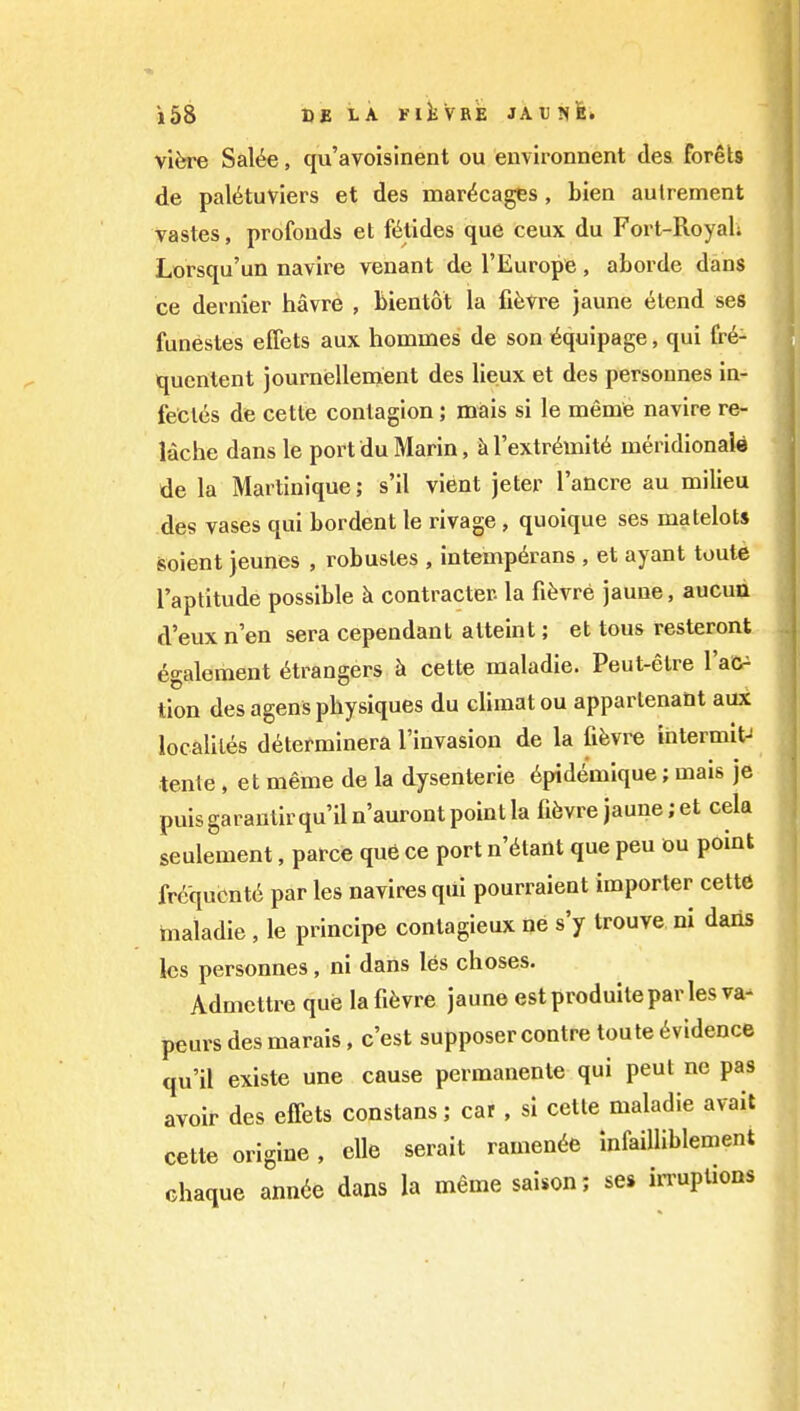 vifere Sal^e, qu'avoislnent ou environnent des forets de pal^tuviers et des mar^cages, blen aulrement vastes, profonds et fiitides que ceux du Fort-Royal; Lorsqu'un navire venant de I'Europe, aborde dans ce dernier havre , bientot la fi^svre jaune etend ses funestes eflets aux hommes de son i^quipage, qui fr6- quentent journellenient des lieux et des personnes in- fecles de cette contagion; miais si le meme navire re- lache dans le port du Marin, kl'extr^mit^ meridionale de la Martinique; s'il vient jeter I'ancre au milieu des vases qui bordent le rivage , quoique ses matelots soient jeunes , robustes , intemp^rans , et ayant toute I'aptitude possible h contracter. la fifevre jaune, aucua d'eux n en sera cependant atteint; et tous resteront 6galoment Strangers h cette maladie. Peut-etre I'aC^ tion des agens physiques du climat ou apparlenant aux localiles determinera I'invasion de la fifevre intermit- tente, et meme de la dysenteric 6pidemique; mais je puis garantir qu'il n'auront point la fi6vre jaune; et cela seulement, parce que ce port n'^tant que peu ou point Mqucnt6 par les navires qui pourraient importer cette maladie , le principe contagieux ne s'y trouve ni daiis Ics personnes, ni dans les choses. Admettre que lafi^vre jaune estproduiteparles va- peurs des marais, c'est supposer contre toute Evidence qu'il existe une cause permanente qui pent ne pas avoir des effets constans; car , si cetle maladie avail cette origine, die serait ramen^e infaiUiblement chaque ann(ie dans la meme saison; ses irruptions