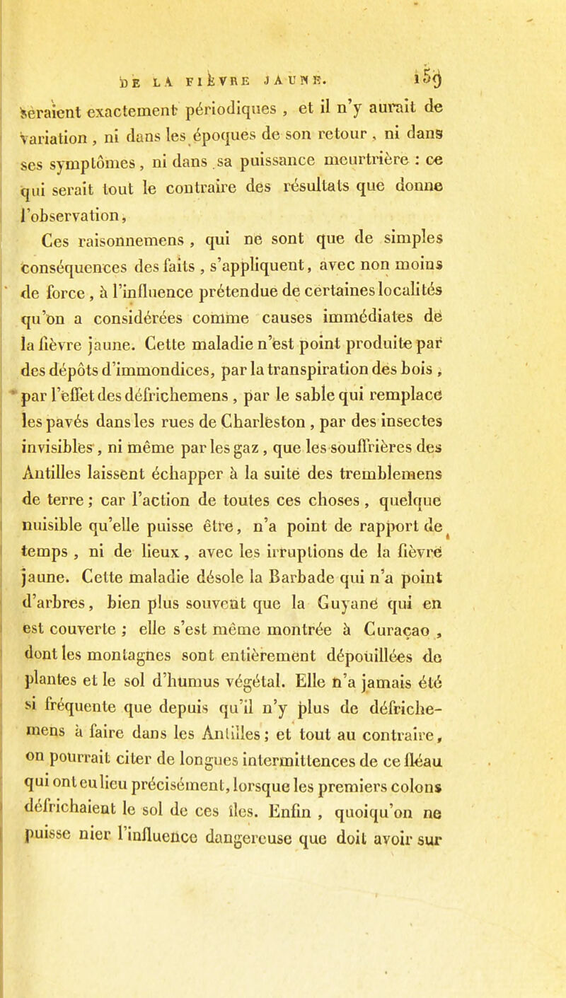 i)E L.V FlkVRE JAUNR. i 5<) Seraient exactement p6riodiques , et il n'y aurait de Variation , ni dans les^poques de son retour , ni dans ses symplomes, ni dans sa puissance nieurtriisre : ce ijui serait lout le contraire des rt^sultats que donue I'observation, Ces raisonnemens , qui ne sont que de simples fconsequences des fails , s'appliquent, avec non moins de force, h I'inflnence pr6lendue de certaineslocalitc^s qu'on a consid^rees comma causes imm6diates de ia fifevre jaune. Celte maladie nest point produite par des depots d'immondices, par la transpiration des bois ; par leffet des d6frichemens , par le sable qui remplacd les pav6s dansles rues de Charlfeston , par des insecles invisibfes , ni ineme par les gaz, que les souflViferes des Antilles laissent t^chapper h la suite des tremblemens de terre; car Faction de toutes ces choses , quelque nuisible qu'elle puisse etire, n'a point de rapport de temps , ni de lieux, avec les irruptions de la fievre jaune. Cette maladie d6sole la Barbade qui n'a point d'arbres, bien plus souveat que la Guyane qui en test couverle ; elle s'est meme monlr^e h Curacao , dent les monlagnes sont enti^rement d^poiiillees do plantes et le sol d'humus v^gt^tal. EUe ti'a jamais U6 si fr^quenle que depuis qu'il n'y plus de d6friche- ■ mens a faire dans les AnliUes; et tout au contraire, on pourrait ciler de longues inlermiltences de cefl^au qui onleulieu pr^cisement, lorsque les premiers colons d6frichaient le sol de ces lies. Enfin , quoiqu'on ne puisse nier rinfluence dangercuse que doil avoir sur