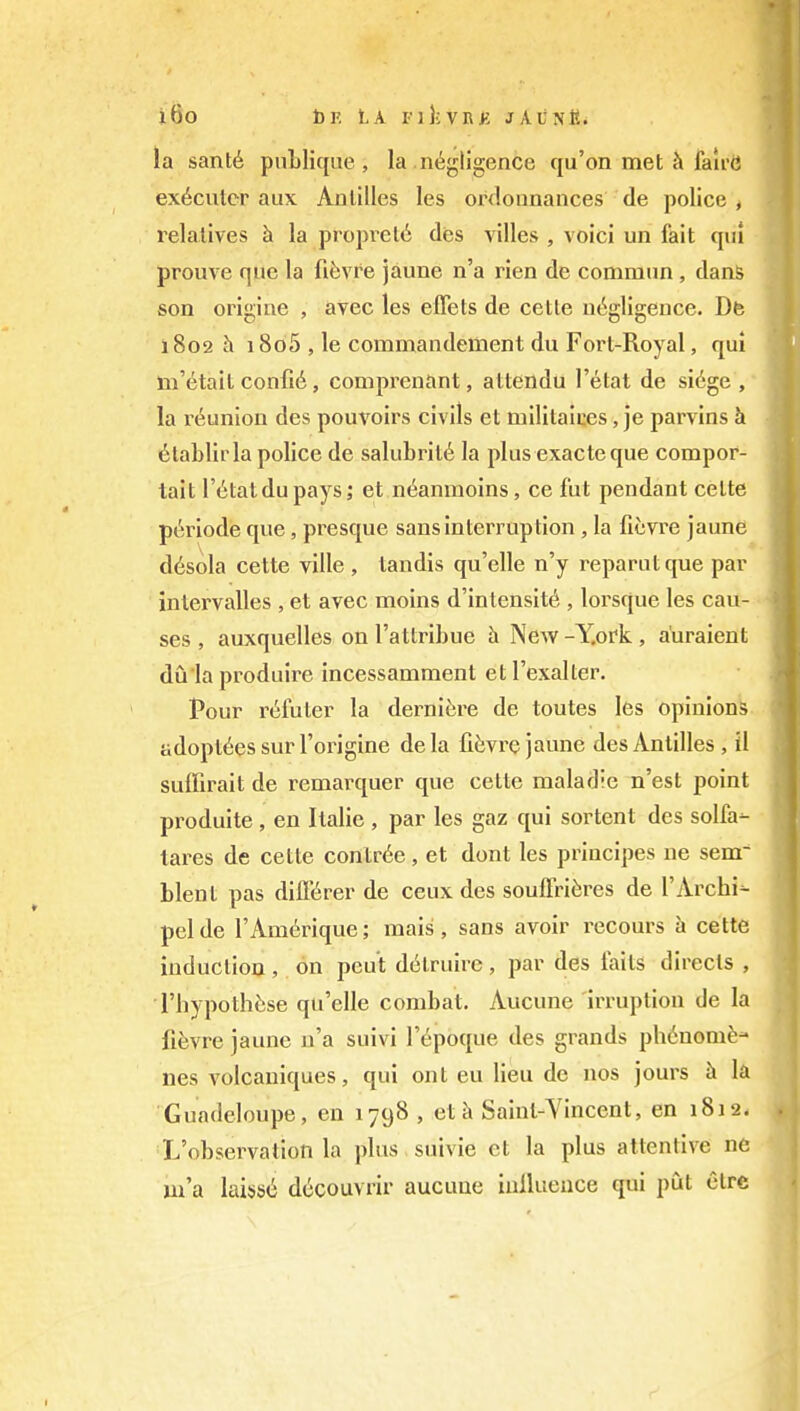 i6o bE LA i-i};vR>; jAunK. la sant6 pnblique , la negligence cju'on met ^ faii'd executor aux Antilles les ordounauces de police , relatives h la propvel6 des villes , voici un fait qui prouve quo la fiiivfe jaune n'a rien de commnn , dans son origine , avec les elTets de cette negligence. Dfe 1802 h i8o5 , le commandement du Fort-Royal, qui tn'etait confie, comprenant, attendu I'etat de sidge , la reunion des pouvoirs civils et militaices, je parvins h 6tablirla police de salubrit6 la plus exacte que compor- lait I'etatdupays; et neanmoins, ce fut pendant cette p^riode que, presque sans interruption , la fievre jaune d6sola cette ville, landis qu'elle n'y reparutque par inlervalles , et avec moins d'in tensity , lorsque les cau- ses , auxquelles on I'attribue h New -Y.ork , a'uraient du la produire incessamment et I'exalter. Pour r^futer la derniere de toutes les opinions adoptees sur I'origine dela fiiivre jaune des Antilles , il suffirait de remarquer que cette maladic n'est point produite , en Italic , par les gaz qui sortent des solfa- tares de cette contr6e, et dont les principes ne sem blent pas dilKrer de ceux des soulFri6res de I'Archi- pel de I'Amerique; mais , sans avoir recours h cette induction , on pout d6truirc , par des iaits directs , I'hypothese qu'elle combat. Aucune irruption de la fi^vre jaune n'a suivi I'epoque des grands ph6nomfe- nes volcaniques, qui ont eu lieu de nos jours h la Guadeloupe, en 1798, et k Sainl-Yincent, en 1812. ^'observation la plus suivie et la plus attentive ne m'a laiss^ decouvrir aucune inllueuce qui put ctre