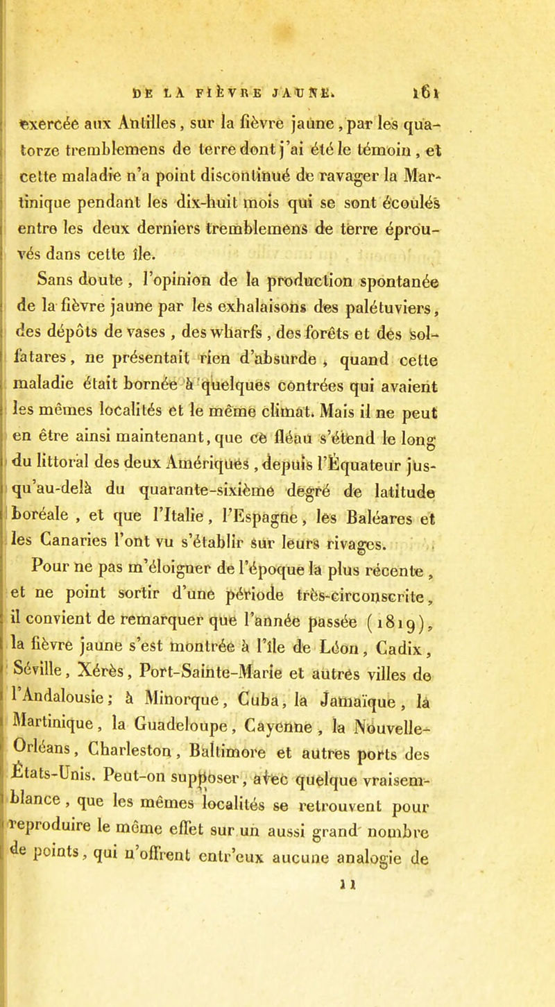 J)t: LA FikVRE JAiUNEw i6l lexerc^e atix Antilles, sur la fi^vre jaiine, par les qua- j torze trerablemens de terredont j'ai 6l6le l6moiu , e\ cette maladie n'a point discbnlinu<i de ravager la Mar- : linique pendant les dix-huit mois qui se sont 6'coul^s entre les deux derniers tremblemens de terra 6pr6u- j v6s dans cette lie. Sans doute , I'opinion de la pfoduclion spontan^e de la fifevre jaune par les exhalaisons des pal^tuviers, des depots de vases , des wharfs , des forets et des sol- I fatares, ne pr^sentait rien d'absurde » quand cette maladie ^tait born^e k '^Uelques cdntr^es qui avaierit : les memes localit6s et le meme climat. Mais il ne peut 1 en etre ainsi maintenant, que Cb Mail s't^tend le long »du littoral des deux Am6riqu6s , depuis I'fequateur jus- iqu'au-del^i du quarante-sixi^me de^f6 de latitude I bor^ale , el que I'ltalie, I'EspagUe, les Baleares et ; les Canaries I'ont vu s'dtablir *ur leufS rivages. I Pour ne pas m'dloiguef de I'dpoque la plus recente , et ne point sortir d'une pi^t'iode tf^s-circonsGrite, il convient de remarquer que I'ann^e pass6e (1819), la fifevre jaune s'est montr6e h I'lle de L(ion, Cadix, ■ Seville, X^rbs, Port-Sainte-Marie et autres villes de I'Andalousie; k Minorque, Cuba, la Jamaique, la Martinique, la Guadeloupe, Cayenne , la Nijuvelle- Orl(5ans, Charleston, Baltimore et autres pofts des itats-Unis. Peut-on sup|Josei^ afiefc quelque vraisem- blance, que les memes localites se retrouvent pour ^eproduire le meme effet sur un aussi grand' nombre de points, qui n'offrent entr'cux aucune analogic de 11