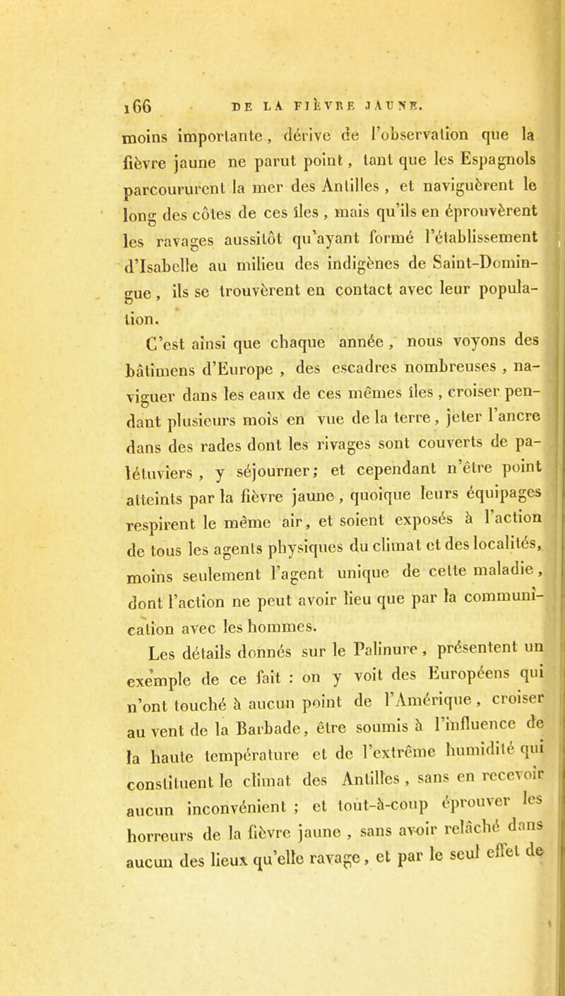 moins imporlante, derive de I'observallon que la fifevre jaune ne parut point, tant que les Espagnols parcoururcnt la mer des An lilies , et naviguferent le lon«- des coles de ces lies , mais qu'ils en dprouvferent les ravages aussilot qu'ayant form6 I'^lablissement d'Isabelle au milieu des indigenes de Saint-Domin- gue, ils se Irouv^rent en contact avec leur popula- tion. C'est ainsi que chaque ann^e , nous voyons des batimens d'Europe , des escadres nombreuses , na- viguer dans les eaux de ces memes lies , croiser pen- dant plusieurs raois en vue de la terre, jeter I'ancre dans des rades dont les rivages sont couverts de pa- Uluviers , y sojourner; et cependant n'etre point atteints par la fi^vre jaune, quoique leurs Equipages respirent le meme air, et soient exposes h Taction de tons les agents physiques duclimat et des localit6s, moins seulement Tagent unique de celte maladie , dont Taction ne pent avoir lieu que par la communi- cation avec les horamcs. Les details donnes sur le Palinure, pr^sentent un exemple de ce fait : on y voit des Europ^ens qui n'ont touch(^ h aucun point de TAm^Tique , croiser au vent de la Barbade, elre soumis h Tiufluence de la haute temperature et de Textreme humidity qui constituent le climat des Antilles , sans en recevoir aucun inconvenient ; et tout-h-coup ^prouver les horreurs de la fiiivre jaune , sans avoir relachci dans aucuu des lieux quelle ravage. et par le seul effel d^