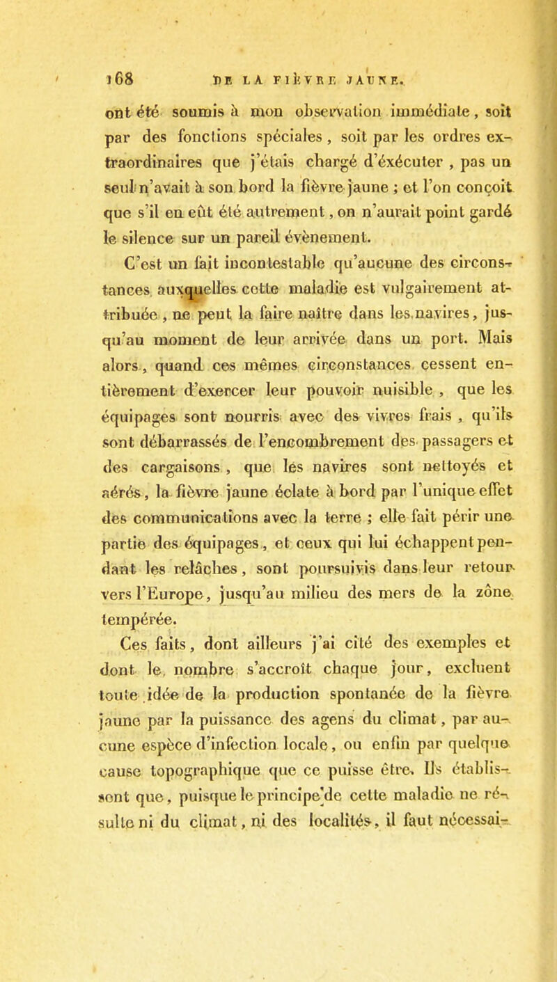 out it6 soumis h mon obsetvalion iuimiSdiale, soit pai' des fonclions spcciales , soit par les ordres ex- traordinaires que j'«^tais charg6 d'6x6cuter , pas ua seul n'avait kson bord la fifevi'e jaune ; et Ton concoit que s'il ea eut 6l6 autrement, on n'aurait point gard6 le silence sur un pareil ^vfenement. C'est un lait incontestable qii'aucune des circonsf tances aux^elles. cette maladie est yulgairement at- tribute , ne pent lai faire naitre dans les.na.vires, jus- qu'au moment de leur arrivee dans un port. Mais alors., quand ces memes cirGonstances. qessent en- tiferement d'exercer leur pouvoir nuisible , que les equipages sent nourris avec des vivres frais , qu'its sont dtbarrassts de renGombrement des passagers et des cargaisons , que les navires sont nettoyds et a^r6&, la-fifevre jaune folate bord par I'unique effet des communications avec la terre ; elle fait p^rir une. partie des Equipages, et ceux qui lui tchappentpen- dant les relaches, sont pouFsuiyis dans leur retour- versl'Europe, jusqu'au milieu des mers de la zone, temp6ree. Ces fails, donl ailleurs j'ai citt des exemples et djQZit le, nonabre s'accroit chaque jour, excluent toute .id(^ de la production spontante de la fi^vre. jam^e par la puissance des agens du climat, par au- cune espisce d'infection locale, ou enfm par quelqne cause topographique que ce puisse etre» lis cHablis- »ont que, puisqueleprincipe]de cette maladie ne r<S-v suite ni du cUmat, ni des localit^S', il faut ntoessai-