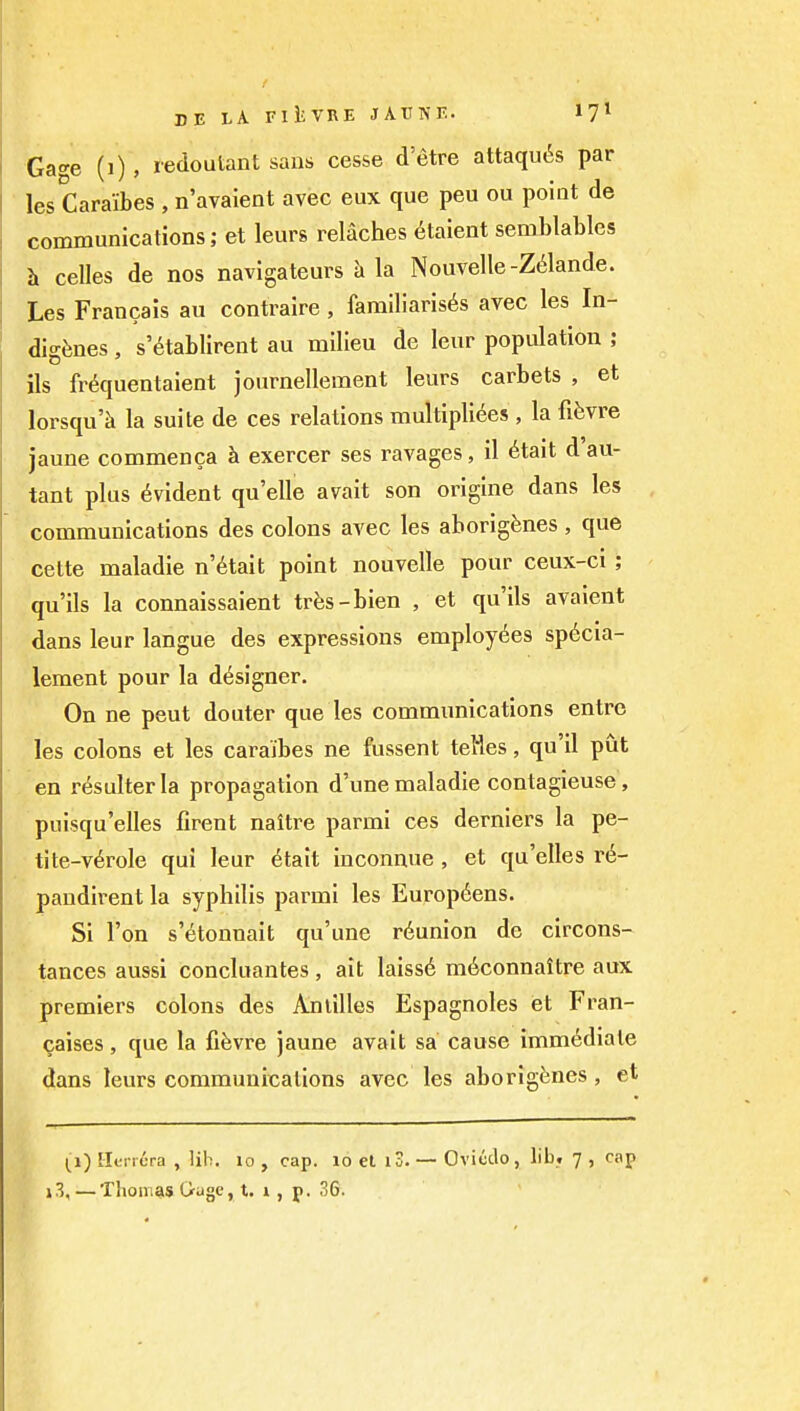 Gage (i) , redoutant sans cesse d'etre attaqu6s par les Caraibes , n'avaient avec eux que peu ou point de communications; et leurs relaches etaient semblables >i celles de nos navigateurs h la Nouvelle-Z(ilande. Les Francais au contralre , familiarises avec les In- digenes , s'6tablirent au milieu de leur population ; ils fr^quentaient journellement leurs carbets , et lorsqu'k la suite de ces relations multipli6es , la fi^vre jaune commenca h exercer ses ravages, il 6tait d'au- tant plus Evident quelle avait son origine dans les communications des colons avec les aborigines , que cette maladie n'6tait point nouvelle pour ceux-ci ; qu'ils la connaissaient tr^is-bien , et qu'ils avaient dans leur langue des expressions employi^es spticia- lement pour la d(5signer. On ne pent douter que les communications entrc les colons et les caraibes ne fussent telles, qu'il put en r^sulterla propagation d'une maladie contagieuse, puisqu'elles firent naltre parmi ces derniers la pe- tite-v6role qui leur ^tait iuconnue , et qu'elles r6- pandirent la syphilis parmi les Europ6ens. Si Ton s'^tonnait qu'une reunion de circons- tances aussi concluantes, ait laiss6 mdconnaitre aux premiers colons des Antilles Espagnoles et Fran- caises, que la fifevre jaune avait sa cause immediate dans leurs communications avec les aborigines, et J3,—Thomais Gugc, t. i, p. 36.