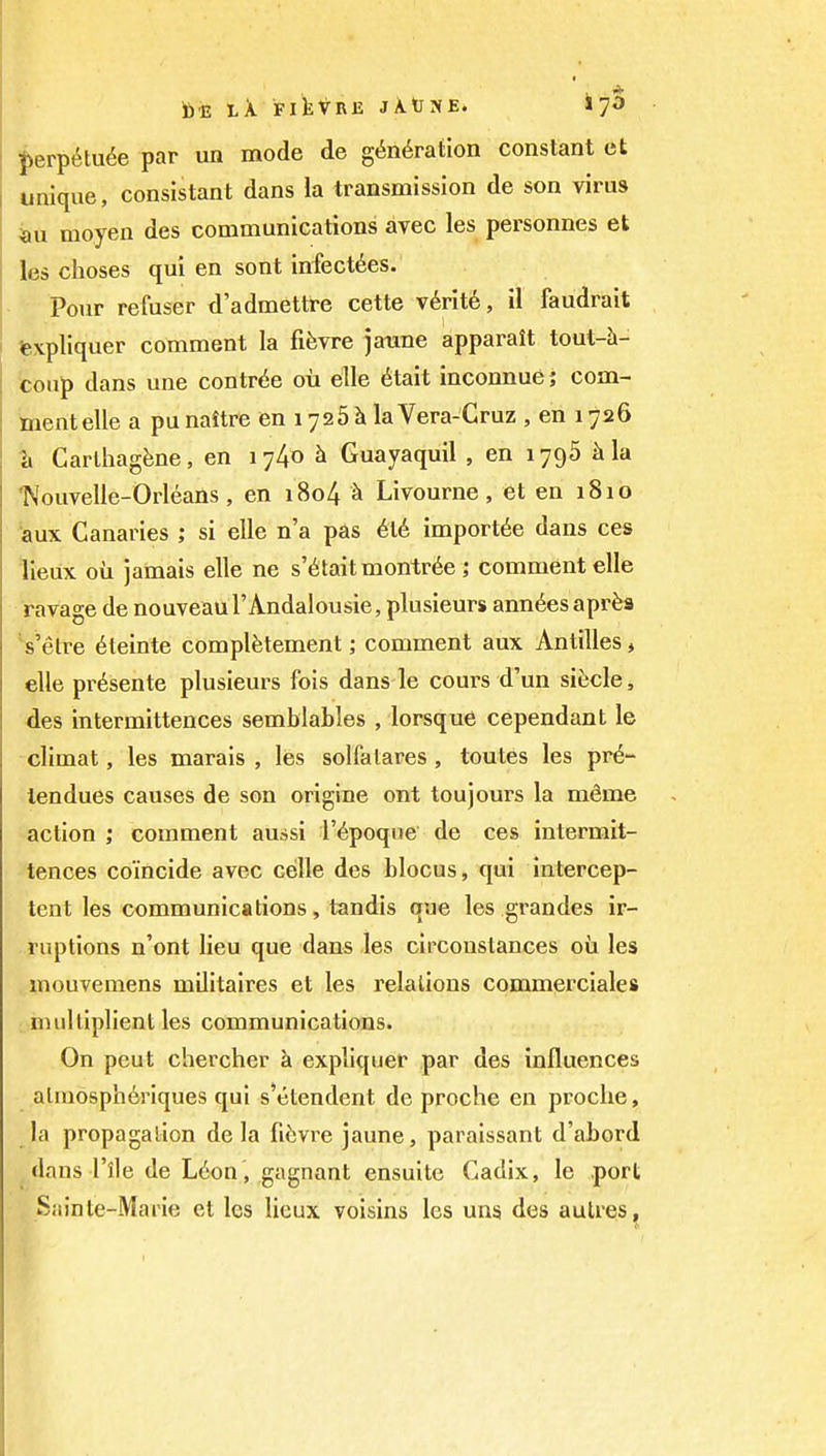 i)erp^tu^e par un mode de gtin^raiion constant et unique, consistant dans la transmission de son virus moyen des communications avec les personnes et les choses qui en sont infect^es. Pour refuser d'admettre cette v6rit6, il faudrait fexpliquer comment la fifevre jaxme apparait tout-h- toup dans une contr<5e ou elle 6tait inconnue; com- ment elle a pu naitre en 1726 k laVera-Cruz , en 17526 ?i CarlhagJjne, en 1740 h Guayaquil , en 1796 ^la Nouvelle-Orleans, en i8o4 ^ Livourne , et en 1810 aux Canaries ; si elle n'a pas 6t6 imports dans ces lieux oil jamais elle ne s'6taitmontr6e j comment elle ravage de nouveaul'Andalousie, plusieurs ann^esapr^a Velre 6teinte complfetement; comment aux Antilles, elle pr6sente plusieui^s fois dans le cours d'un sitjcle, des intermittences semblables , lorsque cependant le climat, les marais , les solfatares , toutes les pr^- lendues causes de son origine ont toujours la mSme action ; comment aussi i'^poque de ces intermit- tences coincide avec celle des blocus, qui intercep- tent les communications, tandis que les grandes ir- ..ruptions n'ont lieu que dans les circoustances oii les ,,mouvemens militaires et les relations commerciales , imilliplient les communications. On pent chercher k expliquer par des influences almosph6riques qui s'etendent de proche en procke, la propagation de la fi^vre jaune, paraissant d'abord dans I'lle de L6on , gagnant ensuite Cadix, le port Sainte-Marie et les lieux voisins les uns des aulres,