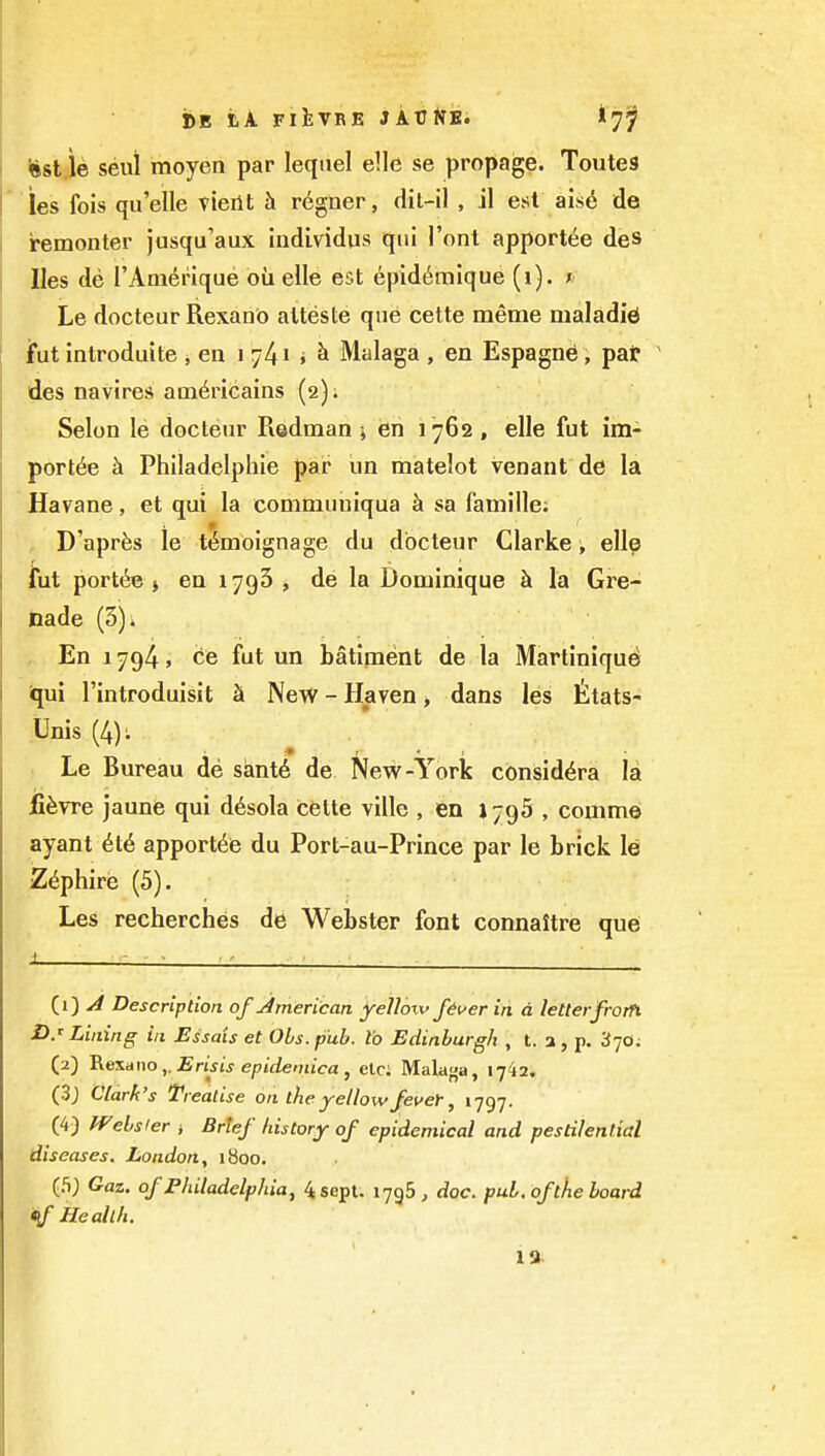 Hst ie seui moyen par lequel e!le se propage. Toutes ies fois qu'elle vieiit h r^gner, dil-il , il est ais6 de iremonter jusqu'aux individus qui I'ont apport^e des lies de I'Am^nque oil elle est epid^mique (i). ; Le docteur Rexano alteste que cette meme maladieJ jfut introduite , ea i 741 i Malaga , en Espagne, pat ' des navires am^ricains (2); Selon le docteur Radman ^ en 1762 , elle fut im- portfe h Philadelphie par iin matelot venant de la Havane, et qui la commuuiqua sa famille; D'aprfes le temoignage du docteur Clarke , elle iut portte J en 1793 , de la Dominique k la Gre- hade (3)* En 1794, ce fut un batiment de la Martinique) iqui I'introduisit S New - Haven > dans les ttats- Unis (4); Le Bureau de sant6 de New-York consid^ra la ii^vre jaune qui d6sola cette ville , en J795 , comm© ayant 6t6 apportte du Port-au-Prince par le brick le Z^phire (5). Les recherches de Webster font connaitre que J - - ■ _; ■ (1) ^ Description of jmerican yellow fiver in d letterfrotTi D.'Lining in Essais et Ohs.pub. to Edinburgh , t. a, p. '3-jO; (2) 'Rexano,. Erisis epidemica, elci Malaga, 1742, (3j Clark's Treatise on the yellow fever, 1797. (4) Websier * Brief history of epidemical and pestilential diseases. London, iboo. (5) Gaz. of Philadelphia, 4sepl. 1736 , doc. pub. of the board tf Health. 1»