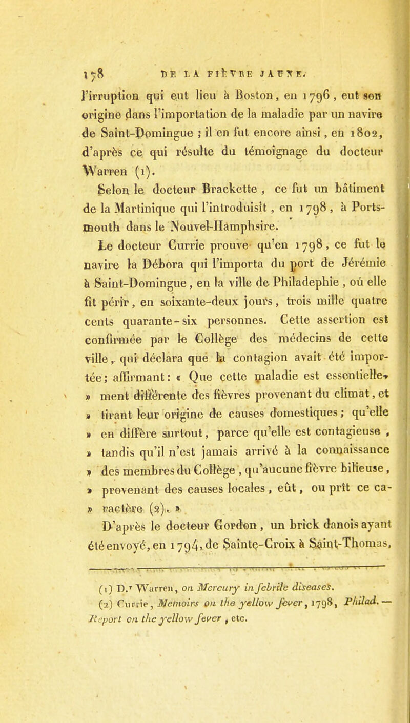 I'irruptioH qui eut lieu i> Boston, eii 1796, eut son origine j3ans Timportation de la maladie par un navire de Saint-Domingue ; il en fut encore ainsi, eh 1802, d'apr^s ce. qui r^sulte du l6moignage du docteur Warren (1). Selon le docteur Brackcttc , ce fut un batimenl de la Martinique qui I'introduisit, en 1798 , a Ports- mouth dans le Nouvel-Hamphsire. Le docteur Currie prouve qu'en 1798, ce fut Iq navire la D6bora qui I'importa du port de J^r^mie k Sainl-Domingue, en la ville de Philadephie , ou elle fit ptirir, en soixante-deux Jours, trois mille quatre cents quarante-six personnes. Celte assertion est confa^ee par le College des m6decins de cette ville, qui d^clara que ta contagion avait 6t6 impop- tee; affirmant: « Que cette yialadie est essentieUe* » nient diff(^rente des fifevres provenant du climat, et » tirant le«r origine de causes domesliques; qu'elle » en difffere surtout, parce qu'elle est contagieuse , » tandis qu'il n'est jamais arriv6 h la connaissauce ? des menibres du Coll6ge , qu^aucune fifevre bilieuse, » provenant des causes locales , eut, ou prit ce ca- ff raclfeve (3). » I>'aprfes le docteur Gordon , un brick danoisayant 6l6envoy^, en 1794*de §aint^-Croix ii Si^int-Thomas, -——rm^-'■■ • —' '— * -• (1) D.' Warren, on Mercury in febrile diseases. (2) €urrie, Meinoirs on iho yellow Jetfer, 1798, PliUad.— Jl^porl on the yellow fever f etc.