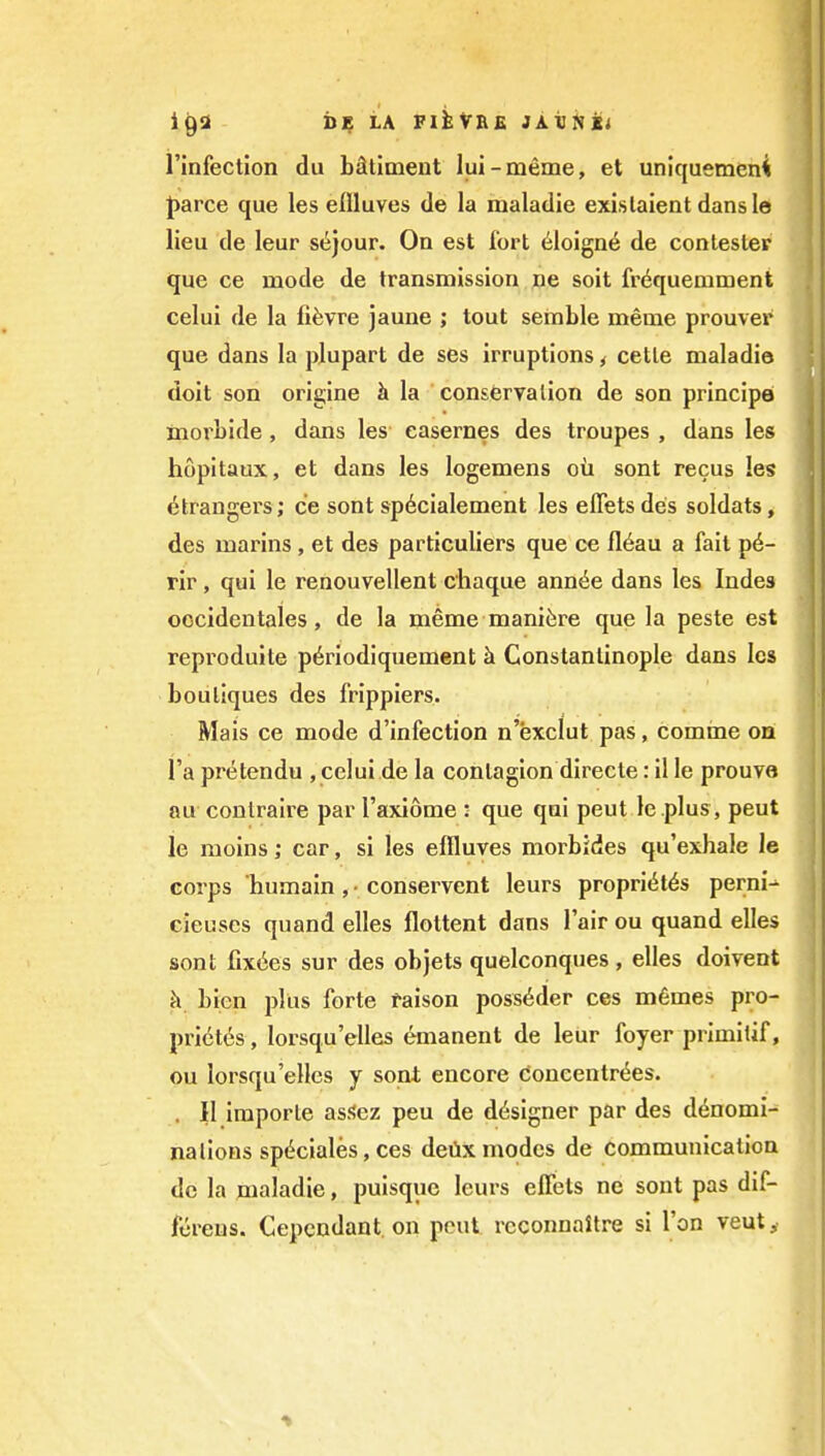 i^i ii^ LA FlkVRE JAVNCi ] I'infection du bStiment lui-meme, et uniquemeni pavce que les ellluves de la maladie existaient dansle lieu de leur st^jour. On est fort 61oign6 de contesler que ce mode de transmission ne soit frequemment , celui de la fi^vre jaune ; tout semble meme prouver j que dans la plupart de ses irruptions ^ cetle maladie j doit son origine h la conservalion de son principe inorbide, dans les casernes des troupes , dans les hopitaux, et dans les logemens oil sent recus les Strangers; ce sent sp6cialement les effets des soldats, des marins , et des particuliers que ce fl6au a fait p6- rir, qui le renouvellent chaque ann^e dans les Indes oocidentales, de la meme manifere que la peste est reproduite p^riodiquement h. Constantinople dans Ics boutiques des frippiers. Mais ce mode d'infection n'exclut pas, comine on i'a pretendu , celui de la contagion directe: il le prouve au conlraire par I'axiome : que qui peut le .plus, pent le moins; car, si les ellluves morbides qu'exhale le corps humain , • conservent leurs proprieties pernio cieuses quand elles flottent dans I'air ou quand elles sent fix6es sur des objets quelconques, elles doivent k bien plus forte taison poss^der ces m6mes pro- priet6s, lorsqu'elles emanent de leur foyer primilif, ou lorsqu'elles y sont encore coneentrdes. . II iraporle as.<?ez peu de designer par des d^nomi- ] nalioHs sp6ciales, ces deiix modes de communicatioa do la maladie, puisque leurs effets ne sont pas dif- fcreus. Cepcndant on pout reconnaitre si Ton veut^