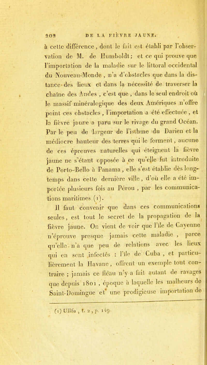 a02 DE LA FllJVnE JATJNE. h cetlc dificrence, dont le fait est ^lahli par I'obser- valion de M. de Pluuiboldt; et ce qui prouve que rimportalion de la maladie sur le littoral occidental du Nouvcau-Monde , n'a d'cbstacles que dans la dis- tance-des lieux el dans I9 necessity de traverser la chaine des Andes , c'est que , dans le seal endroil cxi le massif min^ralogique des deux Am6riques n'offre point ces obstacles , I'iinportation a ile eflectuee, et h fievre jaune a paru sur le rivsge du grand Ocean. Par le peu de largeur de rislbme du Darieu et la mediocre hauteur des terres qui le ferment, aucune de ces ^preuves naturelles qui (^teignent la fievre jaime ne s etant oppos6e h ce qu'elle fut ii.troduite de Porto-Bello h Panama , elle s'est etablie d^s long- temps dans celle derniere ville, d'oii elle a 6le im- ■poiUe plusieurs fois au Perou , par les communica- tions maritimes (1). II faut convenir que dans ces communications seules, est tout le secret de la propagation de la fifevre jaune. On vient de voir que I'ile de Cayenne n'6prouve presque jamais cette maladie , parce qu'elle-n'a que peu de relations avec les lieux qui en sent .infecl6s : Tile de Cuba , et parlicu- lierement la Ilavanc, oflrcnt un exemple tout con- Iraire ; jamais ce I16au n'y a fait auJant de ravages que dcpuis 1801 , ^poquc a laquelle les malhcurs de Sainl-Domingue et' une prodigieuse imporlafion de CO Ulloa , f. 2 , p. I'ig.