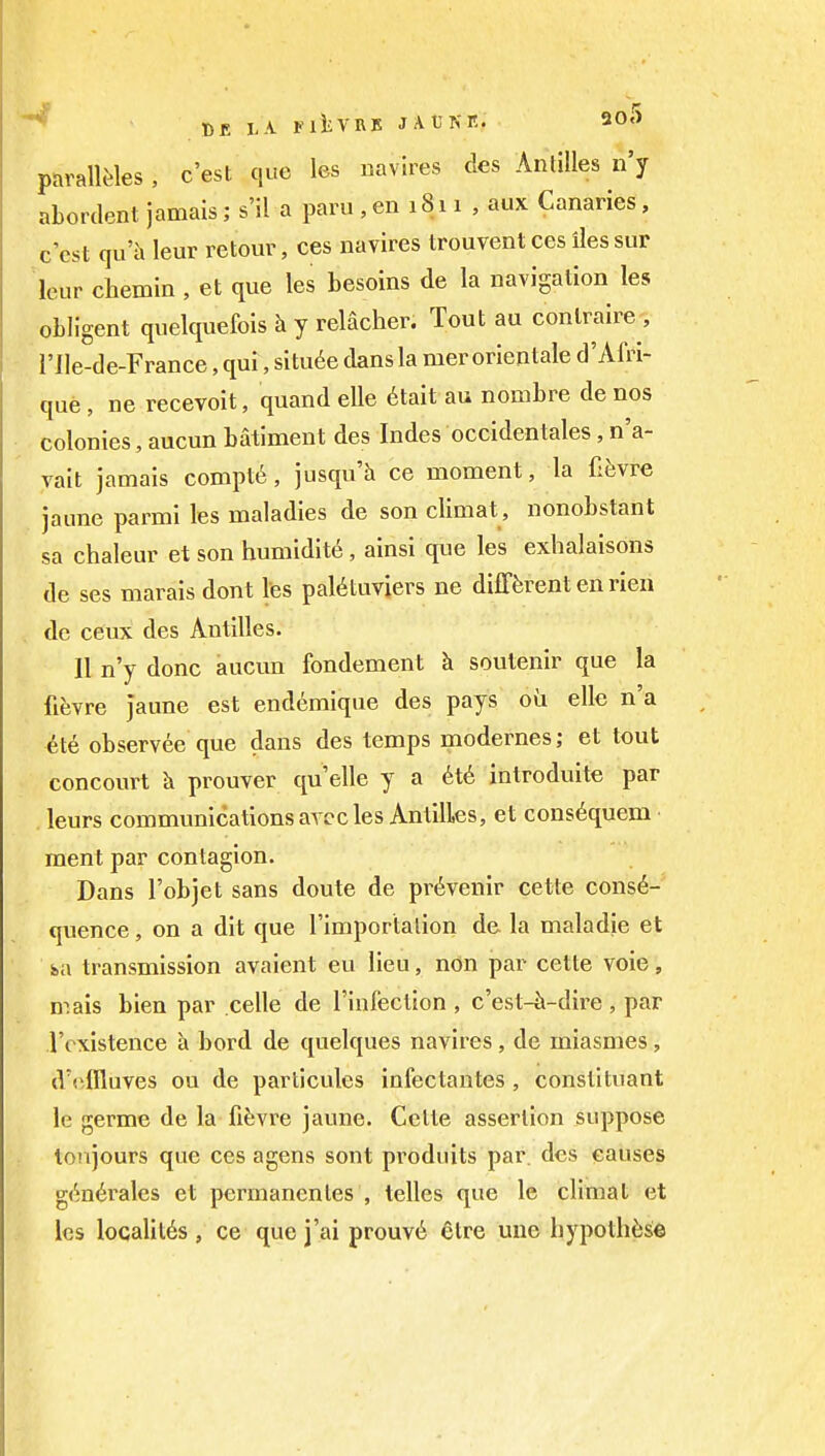 t)R L-V FlliVRlS JAt'Nn. 90.) parallJ'les, c'est que les navlres des Antilles n'y abordent jamais; s'il a paru,en 1811 , aux Canaries, c'est qu'h leur retouv, ces navires trouvent ces lies sur Icur chemin , et que les besoins de la navigation les obligent quelquefois h y relacher. Tout au contraire , rile-de-France, qui, situ6e dans la mer orientale d'Airi- que, ne recevoit, quand elle 6tait au nombre de nos colonies, aucun batiment des Indes occidentales, n'a- vait jamais compt6, jusqu'h ce moment, la fifevre jaune parmi les maladies de son climat , nonobstant sa chaleur et son humidity, ainsi que les exhalaisons de ses marais dont Ves pal^tuvjers ne difTferent en rien de ceux des Antilles. II n'y done aucun fondement h soutenir que la fievre Jaune est endemique des pays oil elle n'a 6te observee que dans des temps modernes; et tout concourt prouver quelle y a 6t6 introduite par leurs communications arcc les Antilles, et cons6quem • ment par contagion. Dans I'objet sans doute de pr^venir cette conse- quence, on a dit que Timportalion de la maladie et s>a transmission avaient eu lieu, ndn par cette voie, mais bien par celle de I'infection, c'est-^-dire, par I'oxistence h bord de quelques navires , de miasmes , d'cilluves ou de particules infectantes , constituant le germe de la fifevre jaune. Cette assertion suppose loiijours que ces agens sont produits par. des causes g<^n6rales et permanenles , telles que le climat et les localil6s , ce que j'ai prouv6 etre unc hypothfjse