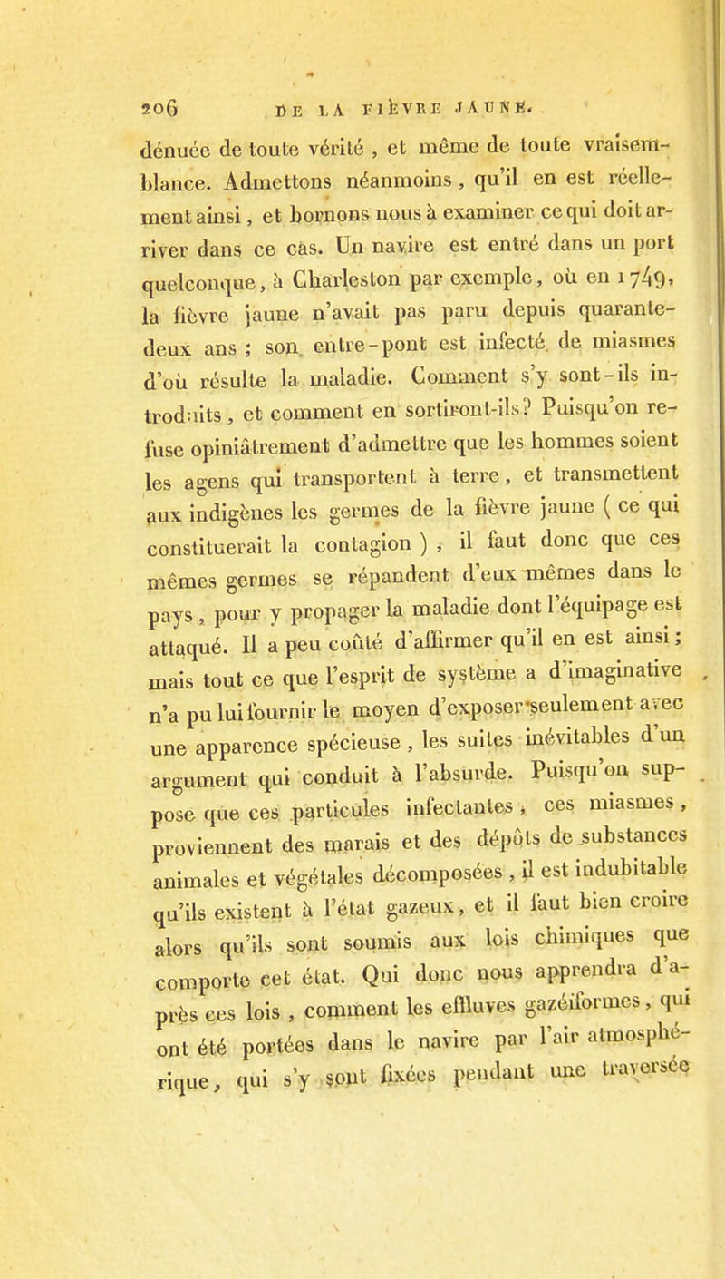 20G »E LA FlkVRE .1A TJ N E. ddnuee de toute virile , et memo de toute vralsent- blance. Admettons n^anmoius , qu'il en est r6elle- nientainsi, et bornons nous k examiner ce qui doitar- river dans ce cas. Un nayire est entr6 dans un port quelconque, ^ Charleston par exemple, ou en 1749, la lievre jaune n'avait pas paru depuis quaranle- deux ans ; son. entre-pont est infect6 de mlasmes d'oii resulte la maladie. Comment s'y sont-ils in- trodaits , et comment en sortiront-ils? Puisqu'on re- fuse opiniatrement d'admeltre que les hommes soient les agens qui transportent a terre, et transmetlent pux indigenes les germes de la fifevre jaune ( ce qui constituerait la contagion ) , il faut done que ces memes germes se repandent d'eux Tiiemes dans le pays , pour y propager la maladie dont I'i^quipage est attaqu6. II a peu coute d'allirmer qu'il en est ainsi; mais tout ce que I'esprit de systeme a d'imaginative n'a puluilburnir le moyen d'exposer-^eulement avec une apparcnce sp6cieuse , les suites in(^vitables d'un argument qui conduit k I'absurde. Puisqu'on sup- pose que ces pqrlicules infectanles > ces miasmes , proviennent des roarais et des depots de_substances animales et veg^tales d(icompos6es , il est indubitable qu'ils existent h I'^tat gazeux, et il faut bien croire alors qu'ils sont soumis aux lois chimiques que comporte cet etat. Qui done «ou$ apprendra d'a- prfes ces lois , comment les effluves gaz6iformes, qui ont 6t6 porttes dans le navire par I'air atmospbe- rique, qui s'y ,§PJit fix6c8 pendant une IraverscQ