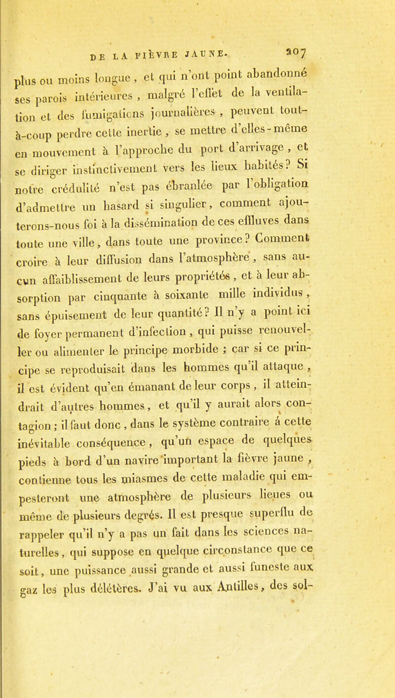 plus ou moins lougue , et qui n'onl point abandonn6 ses parois interieures , malgr6 reflet de la ventila- tion et des lumigalicns jourualliires , peuvent tout- h-coup perdre celte inerlie , se mettre d'elles-meme en mouvenicnt h I'approche du port d'arrivage , et se dinger instinclivement vers les lieux haLil6s? Si notre cr6dulit6 n'est pas ^hvanUe par robllgation d'admellre un hasard si siugulier, comment ajou- terons-nous foi k la dissc^mination deces eflluves dans toute une ville, dans toute une province? Comment croire h leur diffusion dans I'atmosph^jre, sans au- Gvn affaiblissement de leurs propri6t66 , et h leur ab- sorption par cinquante h soixante mille individus , sans (^puisement de leur quantity? II n'y a point ici de foyer permanent d'infeclion , qui puisse renouvel- ler ou alimenter le principe morbide ; car si ce prin- cipe se reproduisait dans les hommes qu'il attaque , il est Evident qu'en dmanant de leur corps , il attein- drait d'autres hommes, et qu'il y aurait alors con- tagion ; ilfaut done, dans le syst^me contraire k cette inevitable cons(5quence, qu'un espace de quelqiies ' pieds k bord dun navire important la fievre jaune , conlienne tons les miasmes de cette maladie qui em- pesteront une atmosphere de plusieurs lieues ou meme de plusieurs degr^s. II est presque superflu de rappeler qu'il n'y a pas un fait dans les sciences na- turelles, qui suppose en quelque circ.onslance que ce soit, une puissance aussi grande et aussi funeste aux gaz les plus d6l(it6res. J'ai vu aux Aplilles, des sol-